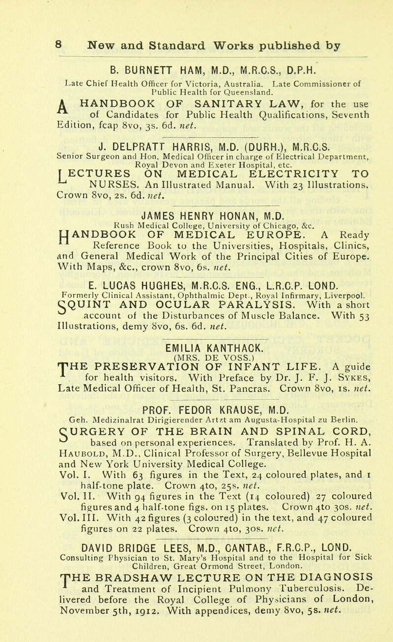 B. BURNETT HAM, M.D., M.R.C.S., D.P.H. Late Chief Health Officer for Victoria, Australia. Late Commissioner of Public Health for Queensland. HANDBOOK OF SANITARY LAW, for the use of Candidates for Public Health Qualifications, Seventh Edition, fcap 8vo, 3s. 6d. net. A J. DELPRATT HARRIS, M.D. (DURH.), M.R.C.S. Senior Surgeon and Hon. Medical Officer in charge of Electrical Department, Royal Devon and Exeter Hospital, etc. f ECTURES ON MEDICAL ELECTRICITY TO u NURSES. An Illustrated Manual. With 23 Illustrations. Crown 8vo, 2s. 6d. net. H JAMES HENRY HONAN, M.D. Rush Medical College, University of Chicago, &c. ANDBOOK OF MEDICAL EUROPE. A Ready Reference Book to the Universities, Hospitals, Clinics, and General Medical Work of the Principal Cities of Europe. With Maps, &c, crown 8vo, 6s. net. E. LUCAS HUGHES, M.R.C.S. ENG., LR.C.P. LOND. Formerly Clinical Assistant, Ophthalmic Dept., Royal Infirmary, Liverpool. CQUINT AND OCULAR PARALYSIS. With a short account of the Disturbances of Muscle Balance. With 53 Illustrations, demy 8vo, 6s. 6d. net. EMILIA KANTHACK. (MRS. DE VOSS.) THE PRESERVATION OF INFANT LIFE. A guide A for health visitors. With Preface by Dr. J. F. J. Sykes, Late Medical Officer of Health, St. Pancras. Crown 8vo, is. net. PROF. FEDOR KRAUSE, M.D. Geh. Medizinalrat Dirigierender Artzt am Augusta-Hospital zu Berlin. CURGERY OF THE BRAIN AND SPINAL CORD, ^ based on personal experiences. Translated by Prof. H. A. Haubold, M.D., Clinical Professor of Surgery, Bellevue Hospital and New York University Medical College. Vol. I. With 63 figures in the Text, 24 coloured plates, and 1 half-tone plate. Crown 4to, 25s. net. Vol. II. With 94 figures in the Text (14 coloured) 27 coloured figures and 4 half-tone figs, on 15 plates. Crown 4to 30s. net. Vol. III. With 42 figures (3 coloured) in the text, and 47 coloured figures on 22 plates. Crown 4to, 30s. net. DAVID BRIDGE LEES, M.D., CANTAB., F.R.C.P., LOND. Consulting Physician to St. Mary's Hospital and to the Hospital for Sick Children, Great Ormond Street, London. HE BRADSHAW LECTURE ON THE DIAGNOSIS and Treatment of Incipient Pulmony Tuberculosis. De- livered before the Royal College of Physicians of London, November 5th, 1912. With appendices, demy 8vo, 5s. net. T