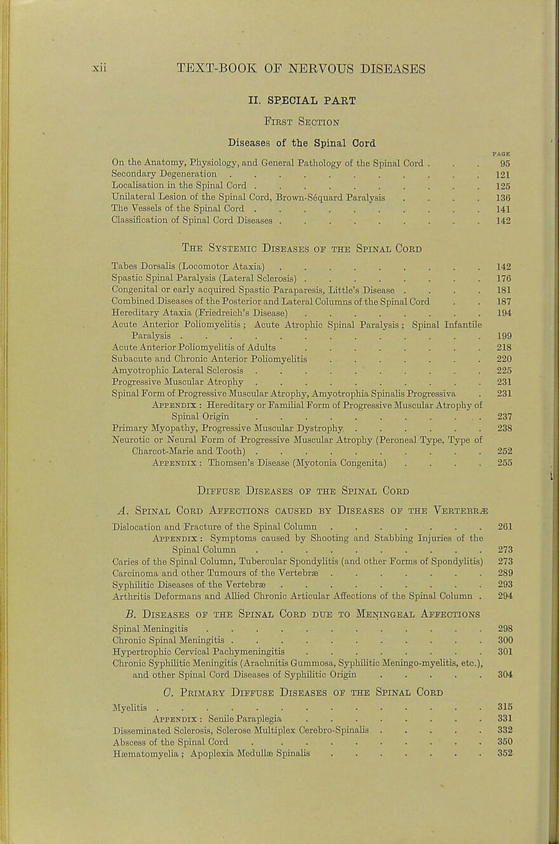 II. SPECIAL PART First Section Diseases of the Spinal Cord PAGE On the Anatomy, Physiology, and General Pathology of the Spinal Cord ... 95 Secondary Degeneration ........... 121 Localisation in the Spinal Cord . . . . . . . . . .125 Unilateral Lesion of the Spinal Cord, Brown-Sequard Paralysis .... 136 The Vessels of the Spinal Cord . . . . . . . . . 141 Classification of Spinal Cord Diseases . . . . . . . . .142 The Systemic Diseases op the Spinal Cord Tabes Dorsalis (Locomotor Ataxia) ......... 142 Spastic Spinal Paralysis (Lateral Sclerosis) ........ 176 Congenital or early acquired Spastic Paraparesis, Little's Disease . . . .181 Combined Diseases of the Posterior and Lateral Columns of the Spinal Cord . . 187 Hereditary Ataxia (Friedreich's Disease) ........ 194 Acute Anterior Poliomyelitis; Acute Atrophic Spinal Paralysis ; Spinal Infantile Paralysis ............. 199 Acute Anterior Poliomyelitis of Adults ........ 218 Subacute and Chronic Anterior Poliomyelitis ....... 220 Amyotrophic Lateral Sclerosis . . . . . ' . . . . . 225 Progressive Muscular Atrophy . . . . . • . . . . . 231 Spinal Form of Progressive Muscular Atrophy, Amyotrophia Spinalis Progressiva . 231 Appendix : Hereditary or Familial Form of Progressive Muscular Atrophy of Spinal Origin 237 Primary Myopathy, Progressive Muscular Dystrophy ...... 238 Neurotic or Neural Form of Progressive Muscular Atrophy (Peroneal Type. Type of Charcot-Marie and Tooth) 252 Appendix : Thomsen's Disease (Myotonia Congenita) .... 255 Dippuse Diseases op the Spinal Cord A. Spinal Cord Appections caused by Diseases op the Vertebra Dislocation and Fracture of the Spinal Column ....... 261 Appendix : Symptoms caused by Shooting and Stabbing Injuries of the Spinal Column 273 Caries of the Spinal Column, Tubercular Spondylitis (and other Forms of Spondylitis) 273 Carcinoma and other Tumours of the Vertebrae ....... 289 Syphilitic Diseases of the Vertebras ......... 293 Arthritis Deformans and Allied Chronic Articular Affections of the Spinal Column . 294 B. Diseases op the Spinal Cord due to Meningeal Affections Spinal Meningitis 298 Chronic Spinal Meningitis ........... 300 Hypertrophic Cervical Pachymeningitis ........ 301 Chronic Syphilitic Meningitis (Arachnitis Gummosa, Syphilitic Meningo-myelitis, etc.), and other Spinal Cord Diseases of Syphilitic Origin ..... 304 0. Primary Dippuse Diseases op the Spinal Cord Myelitis .............. 316 Appendix: Senile Paraplegia . . . . . . . .331 Disseminated Sclerosis, Sclerose Multiplex Cerebro-Spinalis ..... 332 Abscess of the Spinal Cord . ......... 350 Hcematomyelia; Apoplexia Medullas Spinalis ....... 352