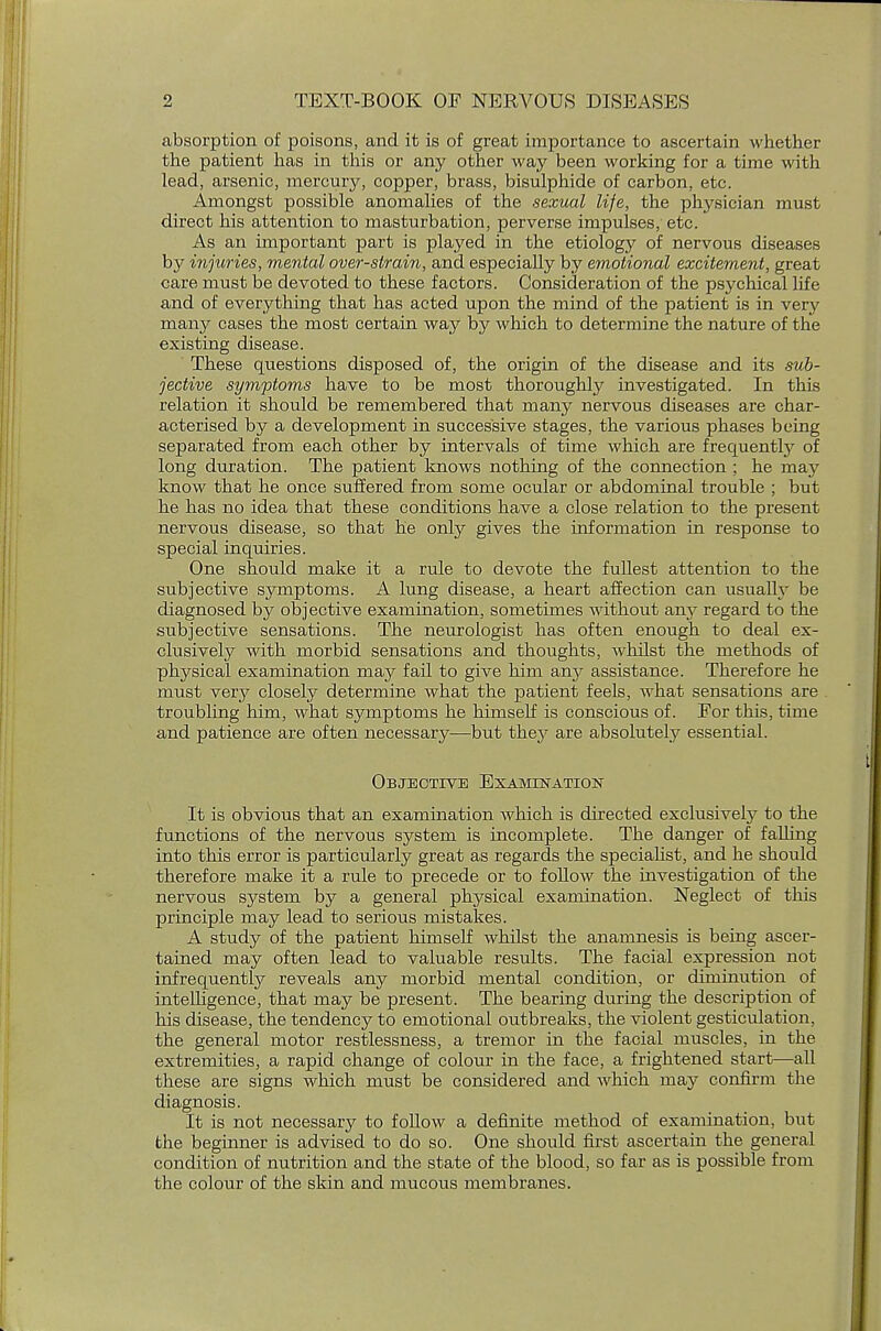 absorption of poisons, and it is of great importance to ascertain whether the patient has in this or any other way been working for a time with lead, arsenic, mercury, copper, brass, bisulphide of carbon, etc. Amongst possible anomalies of the sexual life, the physician must direct his attention to masturbation, perverse impulses, etc. As an important part is played in the etiology of nervous diseases by injuries, mental over-strain, and especially by emotional excitement, great care must be devoted to these factors. Consideration of the psychical life and of everything that has acted upon the mind of the patient is in very many cases the most certain way by which to determine the nature of the existing disease. These questions disposed of, the origin of the disease and its sub- jective symptoms have to be most thoroughly investigated. In this relation it should be remembered that many nervous diseases are char- acterised by a development in successive stages, the various phases being separated from each other by intervals of time which are frequently of long duration. The patient knows nothing of the connection ; he may know that he once suffered from some ocular or abdominal trouble ; but he has no idea that these conditions have a close relation to the present nervous disease, so that he only gives the information in response to special inquiries. One should make it a rule to devote the fullest attention to the subjective symptoms. A lung disease, a heart affection can usually be diagnosed by objective examination, sometimes without any regard to the subjective sensations. The neurologist has often enough to deal ex- clusively with morbid sensations and thoughts, whilst the methods of physical examination may fail to give him any assistance. Therefore he must very closely determine what the patient feels, what sensations are troubling him, what symptoms he himself is conscious of. For this, time and patience are often necessary—but they are absolutely essential. Objective Examination It is obvious that an examination which is directed exclusively to the functions of the nervous system is incomplete. The danger of falling into this error is particularly great as regards the specialist, and he should therefore make it a rule to precede or to follow the investigation of the nervous system by a general physical examination. Neglect of this principle may lead to serious mistakes. A study of the patient himself whilst the anamnesis is being ascer- tained may often lead to valuable results. The facial expression not infrequently reveals any morbid mental condition, or diminution of intelligence, that may be present. The bearing during the description of his disease, the tendency to emotional outbreaks, the violent gesticulation, the general motor restlessness, a tremor in the facial muscles, in the extremities, a rapid change of colour in the face, a frightened start—all these are signs which must be considered and which may confirm the diagnosis. It is not necessary to follow a definite method of examination, but the beginner is advised to do so. One should first ascertain the general condition of nutrition and the state of the blood, so far as is possible from the colour of the skin and mucous membranes.