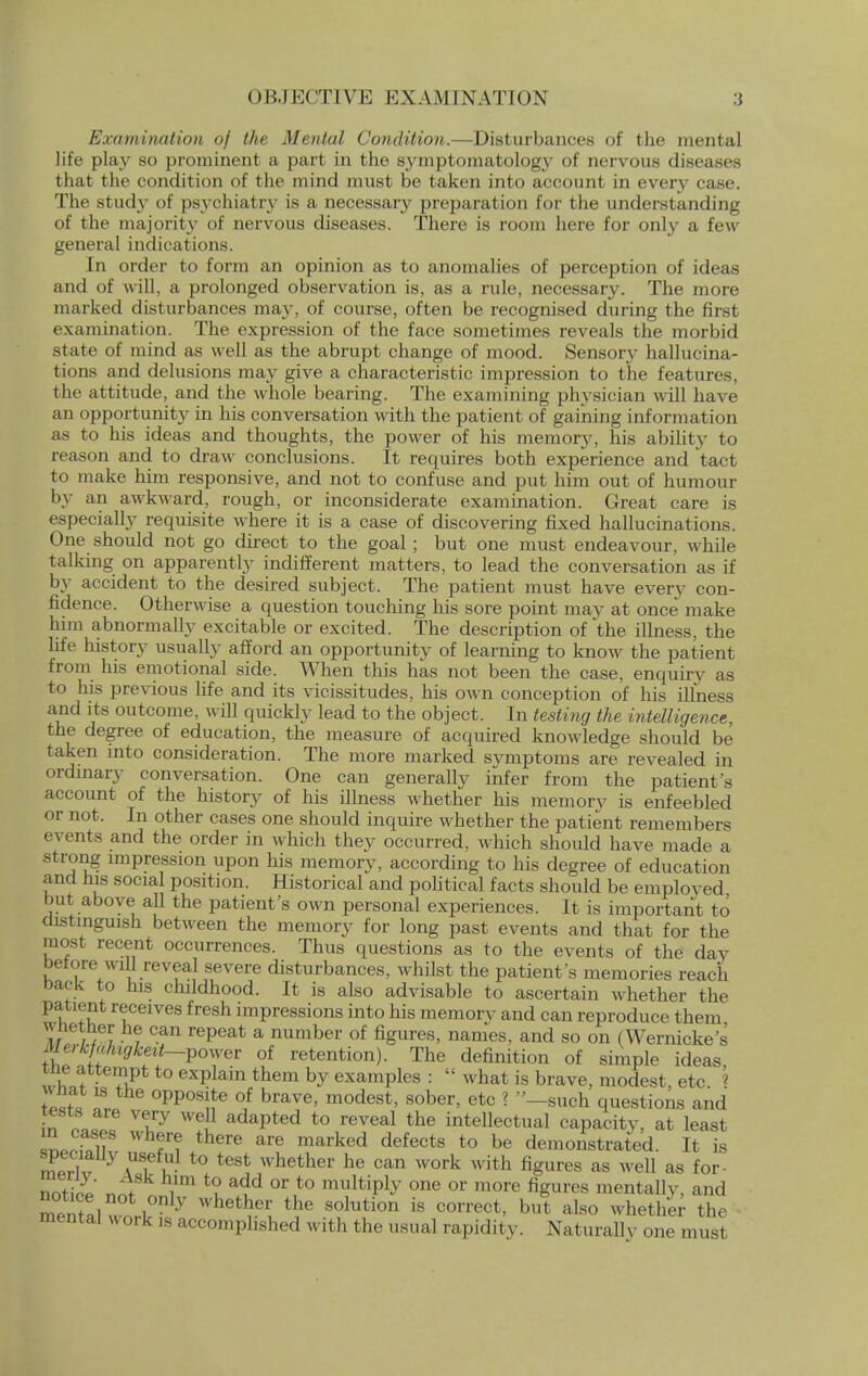 Examination of the Mental Condition.—Disturbances of the mental life play so prominent a part in the symptomatology of nervous diseases that the condition of the mind must be taken into account in every case. The study of psychiatr}- is a necessary preparation for the understanding of the majority of nervous diseases. There is room here for only a few general indications. In order to form an opinion as to anomalies of perception of ideas and of will, a prolonged observation is, as a rule, necessary. The more marked disturbances ma}', of course, often be recognised during the first examination. The expression of the face sometimes reveals the morbid state of mind as well as the abrupt change of mood. Sensory hallucina- tions and delusions may give a characteristic impression to the features, the attitude, and the whole bearing. The examining physician will have an opportunity in his conversation with the patient of gaining information as to his ideas and thoughts, the power of his memory, his ability to reason and to draw conclusions. It requires both experience and tact to make him responsive, and not to confuse and put him out of humour by an awkward, rough, or inconsiderate examination. Great care is especially requisite where it is a case of discovering fixed hallucinations. One should not go direct to the goal ; but one must endeavour, while talking on apparently indifferent matters, to lead the conversation as if by accident to the desired subject. The patient must have every con- fidence. Otherwise a question touching his sore point may at once make him abnormally excitable or excited. The description of the illness, the life history usually afford an opportunity of learning to know the patient from his emotional side. When this has not been the case, enquiry as to his previous life and its vicissitudes, his own conception of his illness and its outcome, will quickly lead to the object. In testing the intelligence, the degree of education, the measure of acquired knowledge should be taken into consideration. The more marked symptoms are revealed in ordinary conversation. One can generally infer from the patient's account of the history of his illness whether his memory is enfeebled or not. In other cases one should inquire whether the patient remembers events and the order in which they occurred, which should have made a strong impression upon his memory, according to his degree of education and his social position. Historical and political facts should be employed, but above all the patient's own personal experiences. It is important to distinguish between the memory for long past events and that for the most recent occurrences. Thus questions as to the events of the day betore will reveal severe disturbances, whilst the patient's memories reach back to his childhood. It is also advisable to ascertain whether the P w£ rtCeives fresh imPressions into his memorv and can reproduce them whether he can repeat a number of figures, names, and so on (Wernicke's M^kfahigkeit~Vo^ev of retention). The definition of simple ideas, the attempt to explain them by examples :  what is brave, modest, etc. « wT Z 0PPosite of brave, modest, sober, etc ? —such questions and tests are very well adapted to reveal the intellectual capacitv, at least iiprTlf there are marked defects to be demonstrated. It is ™trlT ai u t0 test whether he can work with figures as well as for- notipp' nJ i t0u add °r,t0 multiPly one or more figures mentally, and ™,nofc,on]y whether the solution is correct, but also whether the mental work is accomplished with the usual rapidity. Natural]v one must