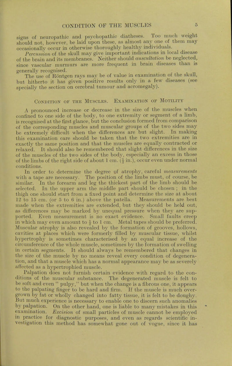 signs of neuropathic and psychopathic diatheses. Too much weight should not, however, be laid upon these, as almost any one of them may occasionally occur in otherwise thoroughly healthy individuals. Percussion of the skull may give important indications in local disease of the brain and its membranes. Neither should auscultation be neglected, since vascular murmurs are more frequent in brain diseases than is generally recognised. The use of Rontgen rays may be of value in examination of the skull, but hitherto it has given positive results only in a few diseases (see specially the section on cerebral tumour and acromegaly). Condition of the Muscles. Examination of Motility A pronounced increase or decrease in the size of the muscles when confined to one side of the body, to one extremity or segment of a limb, is recognised at the first glance, but the conclusion formed from comparison of the corresponding muscles and muscular groups of the two sides may be extremely difficult when the differences are but slight. In making this examination care should be taken that the two extremities are in exactly the same position and that the muscles are equally contracted or relaxed. It should also be remembered that slight differences in the size of the muscles of the two sides of the bod}', especially an excess in those of the limbs of the right side of about 1 cm. (J in.), occur even under normal conditions. In order to determine the degree of atrophy, careful measurements with a tape are necessary. The position of the limbs must, of course, be similar. In the forearm and leg the thickest part of the limb should be selected. In the upper arm the middle part should be chosen ; in the thigh one should start from a fixed point and determine the size at about 12 to 15 cm. (or 5 to 6 in.) above the patella. Measurements are best made when the extremities are extended, but they should be held out, as differences may be marked by unequal pressure when they are sup- ported. Even measurement is no exact evidence. Small faults creep in which may even amount to \ to 1 cm. Metal tapes should be preferred. Muscular atrophy is also revealed by the formation of grooves, hollows, cavities at places which were formerly filled by muscular tissue, whilst hypertrophy is sometimes characterised by an equal increase of the circumference of the whole muscle, sometimes b}' the formation of swelling in certain segments. It should always be remembered that changes in the size of the muscle by no means reveal ever}' condition of degenera- tion, and that a muscle which has a normal appearance may be as severely affected as a hypertrophied muscle. Palpation does not furnish certain evidence with regard to the con- ditions of the muscular substance. The degenerated muscle is felt to be soft and even  pulpy, but when the change is a fibrous one, it appears to the palpating finger to be hard and firm. If the muscle is much over- grown by fat or wholly changed into fatty tissue, it is felt to be doughy. But much experience is necessary to enable one to discern such anomalies by palpation. On the other hand, one is liable to many mistakes in this examination. Excision of small particles of muscle cannot be employed in practice for diagnostic purposes, and even as regards scientific in- vestigation this method has somewhat gone out of vogue, since it has