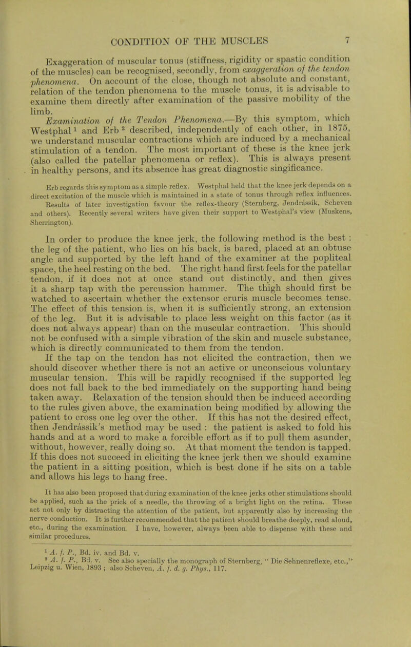 Exaggeration of muscular tonus (stiffness, rigidity or spastic condition of the muscles) can be recognised, secondly, from exaggeration of the tendon phenomena. On account of the close, though not absolute and constant, relation of the tendon phenomena to the muscle tonus, it is advisable to examine them directly after examination of the passive mobility of the limb. Examination of the Tendon Phenomena—By this symptom, which Westphal1 and Erb 2 described, independently of each other, in 1875, we understand muscular contractions which are induced by a mechanical stimulation of a tendon. The most important of these is the knee jerk (also called the patellar phenomena or reflex). This is always present in healthy persons, and its absence has great diagnostic singificance. Erb regards this symptom as a simple reflex. Westphal held that the knee jerk depends on a direct excitation of the muscle which is maintained in a state of tonus through reflex influences. Results of later investigation favour the reflex-theory (Sternberg, Jendnissik, Scheven and others). Recently several writers have given their support to Westphal's view (Muskens, Sherrington). In order to produce the knee jerk, the following method is the best : the leg of the patient, who lies on his back, is bared, placed at an obtuse angle and supported b}* the left hand of the examiner at the popliteal space, the heel resting on the bed. The right hand first feels for the patellar tendon, if it does not at once stand out distinctly, and then gives it a sharp tap with the percussion hammer. The thigh should first be watched to ascertain whether the extensor cruris muscle becomes tense. The effect of this tension is, when it is sufficiently strong, an extension of the leg. But it is advisable to place less weight on this factor (as it does not alwa}-s appear) than on the muscular contraction. This should not be confused with a simple vibration of the skin and muscle substance, which is directly communicated to them from the tendon. If the tap on the tendon has not elicited the contraction, then we should discover whether there is not an active or unconscious voluntary muscular tension. This will be rapidly recognised if the supported leg does not fall back to the bed immediately on the supporting hand being taken away. Relaxation of the tension should then be induced according to the rules given above, the examination being modified by allowing the patient to cross one leg over the other. If this has not the desired effect, then Jendrassik's method ma}' be used : the patient is asked to fold his hands and at a word to make a forcible effort as if to pull them asunder, without, however, really doing so. At that moment the tendon is tapped. If this does not succeed in eliciting the knee jerk then we should examine the patient in a sitting position, which is best done if he sits on a table and allows his legs to hang free. It has also been proposed that during examination of the knee jerks other stimulations should be applied, such as the prick of a needle, the throwing of a bright light on the retina. These act not only by distracting the attention of the patient, but apparently also by increasing the nerve conduction. It is further recommended that the patient should breathe deeply, read aloud, etc., during the examination I have, however, always been able to dispense with these and similar procedures. 1 A. j. P., Bd. iv. and Bd. v. 2 A. j. P., Bd. v. See also specially the monograph of Sternberg,  Die Sehnenrellexe. etc., Leipzig u. Wien, 1893 ; also Scheven, A. f. d. g. Phys., 117.