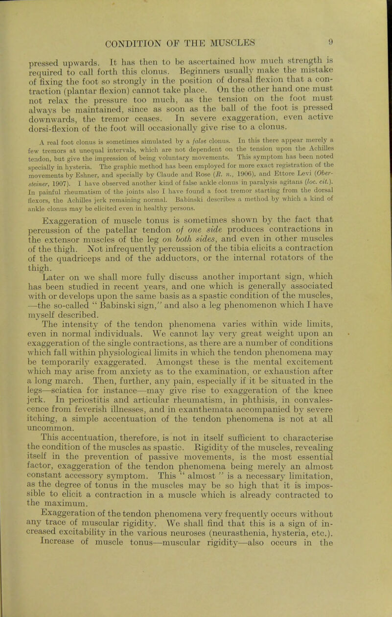 pressed upwards. It has then to be ascertained how much strength is required to call forth this clonus. Beginners usually make the mistake of fixing the foot so strongly in the position of dorsal flexion that a con- traction (plantar flexion) cannot take place. On the other hand one must not relax the pressure too much, as the tension on the foot must always be maintained, since as soon as the ball of the foot is pressed downwards, the tremor ceases. In severe exaggeration, even active dorsi-flexion of the foot will occasionally give rise to a clonus. A real foot clonus is sometimes simulated by a false clonus. In this there appear merely a few tremors at unequal intervals, which are not dependent on the tension upon the Achilles tendon, but give the impression of being voluntary movements. This symptom has been noted specially in hysteria. The graphic method has been employed for more exact registration of the movements by Eshner, and specially by Claude and Rose {R. n., 190G), and Ettore Levi (Ober- sleiner, 1907). I have observed another kind of false ankle clonus in paralysis agitans {foe. cit.). In painful rheumatism of the joints also I have found a foot tremor starting from the dorsal flexors, the Achilles jerk remaining normal. Babinski describes a method by which a kind of ankle clonus may be elicited even in healthy persons. Exaggeration of muscle tonus is sometimes shown by the fact that percussion of the patellar tendon of one side produces contractions in the extensor muscles of the leg on both sides, and even in other muscles of the thigh. Not infrequently percussion of the tibia elicits a contraction of the quadriceps and of the adductors, or the internal rotators of the thigh. Later on we shall more fully discuss another important sign, which has been studied in recent }rears, and one which is generally associated with or develops upon the same basis as a spastic condition of the muscles, —the so-called  Babinski sign/' and also a leg phenomenon which I have myself described. The intensity of the tendon phenomena varies within wide limits, even in normal individuals. We cannot la}^ very great weight upon an exaggeration of the single contractions, as there are a number of conditions which fall within physiological limits in which the tendon phenomena may be temporarily exaggerated. Amongst these is the mental excitement which may arise from anxiety as to the examination, or exhaustion after a long march. Then, further, any pain, especially if it be situated in the legs—sciatica for instance—may give rise to exaggeration of the knee jerk. In periostitis and articular rheumatism, in phthisis, in convales- cence from feverish illnesses, and in exanthemata accompanied by severe itching, a simple accentuation of the tendon phenomena is not at all uncommon. This accentuation, therefore, is not in itself sufficient to characterise the condition of the muscles as spastic. Rigidity of the muscles, revealing itself in the prevention of passive movements, is the most essential factor, exaggeration of the tendon phenomena being merely an almost constant accessory symptom. This almost  is a necessary limitation, as the degree of tonus in the muscles may be so high that it is impos- sible to elicit a contraction in a muscle which is already contracted to the maximum. Exaggeration of the tendon phenomena very frequently occurs without any trace of muscular rigidity. We shall find that this is a sign of in- creased excitability in the various neuroses (neurasthenia, hysteria, etc.). Increase of muscle tonus—muscular rigidity—also occurs in the