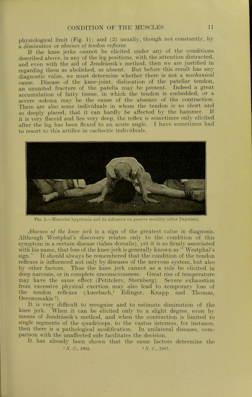 physiological limit (Fig. 1); and (2) usually, though not constantly, by a diminution or absence oj tendon reflexes. If the knee jerks cannot be elicited under any of the conditions described ahove, in any of the leg positions, with the attention distracted, and even with the aid of Jendn'issik's method, then we are justified in regarding them as abolished, as absent. But before this result has any diagnostic value, we must determine whether there is not a mechanical cause. Disease of the knee-joint, dislocation of the patellar tendon, an ununited fracture of the patella may be present. Indeed a great accumulation of fatty tissue, in which the tendon is embedded, or a severe oedema may be the cause of the absence of the contraction. There are also some individuals in whom the tendon is so short and so deeply placed, that it can hardly be affected by the hammer. If it is very flaccid and lies very deep, the reflex is sometimes only elicited after the leg has been flexed* to an acute angle. I have sometimes had to resort to this artifice in cachectic individuals. Pro. 1.—Muscular hypotonia and its influence on passive motility (after Dejerine). Absence oj the knee jerk is a sign of the greatest value in diagnosis. Although Westphal's discovery relates only to the condition of this symptom in a certain disease (tabes dorsalis), yet it is so firmly associated with his name, that loss of the knee jerk is generally known as  Westphal's sign. It should alwa3*s be remembered that the condition of the tendon reflexes is influenced not only by diseases of the nervous system, but also by other factors. Thus the knee jerk cannot as a rule be elicited in deep narcosis, or in complete unconsciousness. Great rise of temperature majr have the same effect (Petitclerc, Sternberg). Severe exhaustion from excessive physical exertion may also lead to temporary loss of the tendon reflexes (Auerbach,1 Edinger, Knapp and Thomas. Oeconomakis 2). It is very difficult to recognise and to estimate diminution of the knee jerk. When it can be elicited only to a slight degree, even by means of Jendn'issik's method, and when the contraction is limited to single segments of the quadriceps, to the vastus interims, for instance, then there is a pathological modification. In unilateral diseases, com- parison with the unaffected side facilitates the decision. It has already been shown that the same factors determine the 1 N. C., 1905. 2 N. C, 1907.