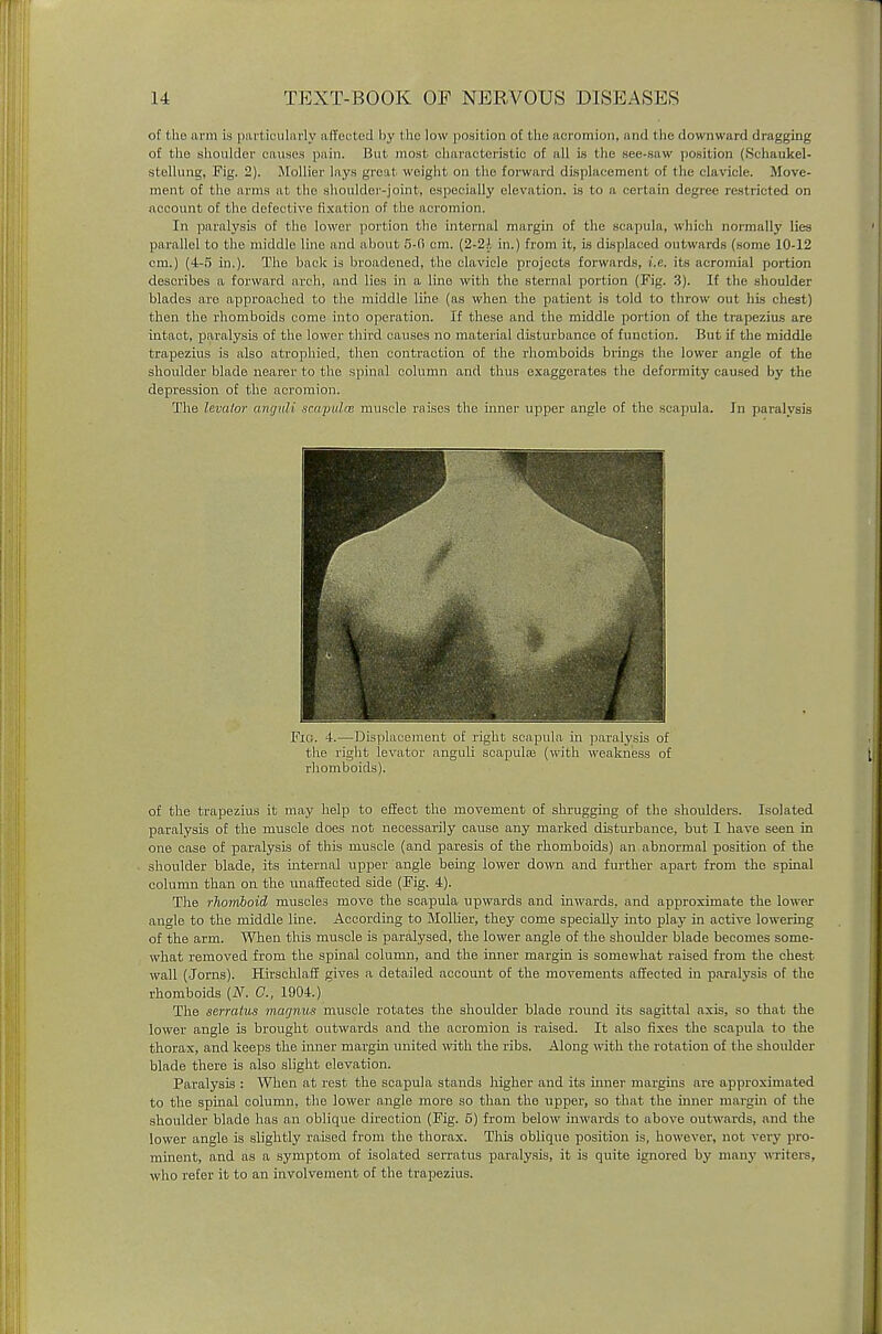 of the arm is particularly affected by the low position of the acromion, and the downward dragging of the shoulder causes pain. But most characteristic of all is the see-saw position (Schaukel- stellung, Fig. 2). Rlollier lays great weight on the forward displacement of the clavicle. Move- ment of the arms at the shoulder-joint, especially elevation, is to a certain degree restricted on account of the defective fixation of the acromion. In paralysis of the lower portion the internal margin of the scapula, which normally lies parallel to the middle line and about 5-0 cm. (2-2!. in.) from it, is displaced outwards (some 10-12 cm.) (4-5 in.). The back is broadened, the clavicle projects forwards, i.e. its acromial portion describes a forward arch, and lies in a line with the sternal portion (Fig. 3). If the shoulder blades are approached to the middle line (as when the patient is told to throw out his chest) then the rhomboids come into operation. If these and the middle portion of the trapezius are intact, paralysis of the lower third causes no material disturbance of function. But if the middle trapezius is also atrophied, then contraction of the rhomboids brings the lower angle of the shoulder blade nearer to the spinal column and thus exaggerates the deformity caused by the depression of the acromion. The levator angvli scapulae muscle raises the inner upper angle of the scapula. In paralysis of the trapezius it may help to effect the movement of shrugging of the shoulders. Isolated paralysis of the muscle does not necessarily cause any marked disturbance, but I have seen in one case of paralysis of this muscle (and paresis of the rhomboids) an abnormal position of the shoulder blade, its internal upper angle being lower down and further apart from the spinal column than on the unaffected side (Fig. 4). The rhomboid muscles move the scapula upwards and inwards, and approximate the lower angle to the middle line. According to Mollier, they come specially into play in active lowering of the arm. When this muscle is paralysed, the lower angle of the shoulder blade becomes some- what removed from the spinal column, and the inner margin is somewhat raised from the chest wall (Jorns). Hirschlaff gives a detailed account of the movements affected in paralysis of the rhomboids (N. C, 1904.) The serratus magnus muscle rotates the shoulder blade round its sagittal axis, so that the lower angle is brought outwards and the acromion is raised. It also fixes the scapula to the thorax, and keeps the inner margin united with the ribs. Along with the rotation of the shoulder- blade there is also slight elevation. Paralysis : When at rest the scapula stands higher and its inner margins are approximated to the spinal column, the lower angle more so than the upper, so that the inner margin of the shoulder blade has an oblique direction (Fig. 5) from below inwards to above outwards, and the lower angle is slightly raised from the thorax. This oblique position is, however, not very pro- minent, and as a symptom of isolated serratus paralysis, it is quite ignored by many w riters, who refer it to an involvement of the trapezius. Fio. 4.—Displacement of right scapula in paralysis of the right levator anguli scapulas (with weakness of rhomboids).