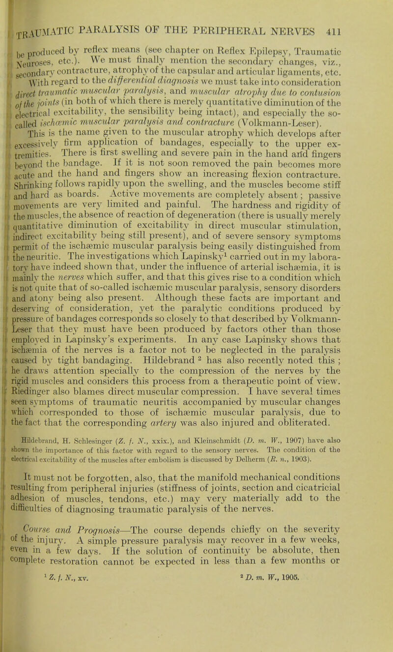 I be produced by reflex means (see chapter on Reflex Epilepsy, Traumatic tfeuroses, etc.). We must finally mention the secondary changes, viz., I secondary cont racture, atrophy of the capsular and articular ligaments, etc. With regard to the differential diagnosis we must take into consideration » direct traumatic muscular paralysis, and muscular atrophy due. to contusion , of the joints (in both of which there is merely quantitative diminution of the I electrical excitability, the sensibility being intact), and especially the so- called ischemic musctdar paralysis and contracture (Volkmann-Leser). ! This is the name given to the muscular atrophy which develops after • excessively firm application of bandages, especially to the upper ex- tremities. There is first swelling and severe pain in the hand arid fingers beyond the bandage. If it is not soon removed the pain becomes more i acute and the hand and fingers show an increasing flexion contracture. Shrinking follows rapidly upon the swelling, and the muscles become stiff and hard as boards. Active movements are completely absent; passive movements are very limited and painful. The hardness and rigidity of the muscles, the absence of reaction of degeneration (there is usually merely quantitative diminution of excitability in direct muscular stimulation, indirect excitability being still present), and of severe sensory s3'mptoms permit of the ischsemic muscular paralysis being easily distinguished from the neuritic. The investigations which Lapinsky1 carried out in my labora- fcory have indeed shown that, under the influence of arterial ischsemia, it is mainly the nerves which suffer, and that this gives rise to a condition which is not quite that of so-called ischsemic muscular paralysis, senson^ disorders and atony being also present. Although these facts are important and deserving of consideration, yet the parahytic conditions produced by pressure of bandages corresponds so closely to that described by Volkmann- Leser that they must have been produced by factors other than those employed in Lapinsky's experiments. In an}^ case Lapinsky shows that ischsemia of the nerves is a factor not to be neglected in the paralysis caused by tight bandaging. Hildebrand 2 has also recently noted this ; he draws attention specially to the compression of the nerves by the rigid muscles and considers this process from a therapeutic point of view. Riedinger also blames direct muscular compression. I have several times seen symptoms of traumatic neuritis accompanied by muscular changes which corresponded to those of ischaemic muscular paralysis, due to the fact that the corresponding artery was also injured and obliterated. Hildebrand, H. Schlesinger (Z. /. N., xxix.), and Kleinschmidt (D. m. W., 1907) have also shown the importance of this factor with regard to the sensory nerves. The condition of the electrical excitability of the muscles after embolism is discussed by Delherm (if. »., 1903). It must not be forgotten, also, that the manifold mechanical conditions resulting from peripheral injuries (stiffness of joints, section and cicatricial adhesion of muscles, tendons, etc.) may very materially add to the difficulties of diagnosing traumatic paralysis of the nerves. Course and Prognosis—The course depends chiefly on the severity of the injury. A simple pressure paralysis may recover in a few weeks, even in a few days. If the solution of continuity be absolute, then complete restoration cannot be expected in less than a few months or Z. f. N., xv. a D. m. W., 1905.