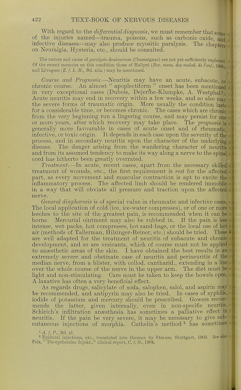 With regard to the differential diagnosis, we must remember that some of the injuries named—trauma, poisons, such as carbonic oxide, and infective diseases—may also produce myositic paralysis. The chapters on Neuralgia, Hysteria, etc., should be consulted. The nature and cause of paralysie douloureuse (Chassaignac) are not yet sufficiently explained. Of the recent memoirs on this condition those of Haliprd {Rev. mens, des malad. de I'enj., 1904) and Lovegren (Z. j. k. M., Bd. xlix.) may be mentioned. ■ Course and Prognosis.—Neuritis may have an acute, subacute, or chronic course. An almost  apoplectiform  onset has been mentioned in very exceptional cases (Dubois, Dejerme-Klumpke, A. Westphal1). Acute neuritis may end in recovery within a few weeks, and so also may the severe forms of traumatic origin. More usually the condition lasts for a considerable time, or becomes chronic. The cases which are chronic from the very beginning run a lingering course, and may persist for one or more years, after which recovery may take place. The 'prognosis is generally more favourable in cases of acute onset and of rheumatic, infective, or toxic origin. It depends in each case upon the severity of the process, and in secondary neuritis upon the character of the underlying disease. The danger arising from the wandering character of neuritis and from its assumed tendency to make its way along a nerve to the spinal cord has hitherto been greatly overrated. Treatment.—In acute, recent cases, apart from the necessarj^ skilled treatment of wounds, etc., the first requirement is rest for the affected part, as every movement and muscular contraction is apt to excite the inflammatory process. The affected limb should be rendered immobile in a way that will obviate all pressure and traction upon the affected nerve. General diaphoresis is of special value in rheumatic and infective cases The local application of cold (ice, ice-water compresses), or of one or more leeches to the site of the greatest pain, is recommended when it can be borne. Mercurial ointment may also be rubbed in. If the pain is less intense, wet packs, hot compresses, hot sand-bags, or the local use of hot air (methods of Tallerman, Hilzinger-Reiner, etc.) should be tried. These t are well adapted for the treatment of neuritis of subacute and chronic development, and so are vesicants, which of course must not be applied to anaesthetic areas of the skin. I have obtained the best results in an extremely severe and obstinate case of neuritis and perineuritis of the median nerve, from a blister, with collod. cantharid., extending in a line i over the whole course of the nerve in the upper arm. The diet must be light and non-stimulating. Care must be taken to keep the bowels open A laxative has often a very beneficial effect. As regards drugs, salicylate of soda, salophen, salol, and aspirin may be recommended, and antipyrin may also be tried. In cases of syphilis, iodide of potassium and mercury should be prescribed. Gowers recom- mends the latter, given internally, even in non-specific neuritis Schleich's infiltration anaesthesia has sometimes a palliative effect in neuritis. If the pain be very severe, it may be necessary to give sub cutaneous injections of morphia. Cathelin's method2 has sometimes 1 A. f. P., Bd. ad. 2 Epidural injections, etc., translated into German by Strauss, Stuttgart, 1903. See also Pelz,  Die epiduralen Injekt., clinical report, C. j. G.. 1904.