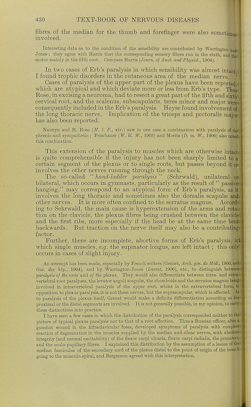 fibres of the median for the thumb and forefinger were also sometimes involved. Interesting data as to the condition of the sensibility are contributed by Warrington and Jones ; they agree with Harris that the corresponding sensory fibres run in the sixth, and the motor mainly in (ho fifth root. Compare Harris (Journ. of Anal, and Physiol., 1904). In two cases of Erb's paralysis in which sensibility was almost intact I found trophic disorders in the cutaneous area of the median nerve. 1 Cases of paralysis of the upper part of the plexus have been reported which are atypical and which deviate more or less from Erb's type. Thi ' Rose, in excising a neuroma, had to resect a great part of the fifth and s: cervical root, and the scalenus, subscapularis, teres minor and major we consequently included in the Erb's paralysis. Heyse found involvement the long thoracic nerve. Implication of the triceps and pectoralis maj has also been reported. Naunyii and H. Rose (M. f. P., xiv.) saw in one case a combination with paralysis of the phrenic and sympathetic ; Frischauer (W. lcl. W., 1905) and Moritz (D. m. W., 1906) also noted this combination. This extension of the paralysis to muscles which are otherwise intac is quite comprehensible if the injury has not been sharply limited to certain segment of the plexus or to single roots, but passes bej^ond it oi involves the other nerves running through the neck. The so-called  hand-ladder 'paralysis (Sehrwald), unilateral o: bilateral, which occurs in gymnasts, particularly as the result of  passr hanging, may correspond to an atypical form of Erb's paralysis, as % involves the long thoracic and sometimes also the dorsahs scapulae and' other nerves. It is more often confined to the serratus magnus. Accord- ing to Sehrwald, the main cause is hyperextension of the arms and rota- tion on the clavicle, the plexus fibres being crushed between the clavicle and the first ribs, more especially if the head be at the same time bent backwards. But traction on the nerve itself maj'' also be a contributing factor. Further, there are incomplete, abortive forms of Erb's paralysis, in.t; which single muscles, e.g. the supinator longus, are left intact ; this only occurs in cases of slight injury. An attempt has been made, especially by French writers (Grenet, Arch. gin. de Mid., 1900, and Oaz. des h6p., 1904), and by Warrington-Jones (Lancet, 1906), etc., to distinguish between paralysis of the roots and of the plexus. They would also differentiate between intra- and extra- vertebral root paralyses, the levator anguli scapula, the rhomboids and the serratus magnus being involved in intravertebral paralysis of the upper root, whilst in the extravertebral form, in opposition to plexus paralysis, it is not these nerves, but the suprascapular, which is affected. As to paralysis of the plexus itself, Grenet would make a definite differentiation according as the proximal or the distal segments are involved. It is not generally possible, in my opinion, to carry these distinctions into practice. I have seen a few cases hi which the distribution of the paralysis corresponded neither to the picture of typical plexus paralysis nor to that of a root affection. Thus a Russian officer, after a gunshot wound in the infraclavicular' fossa, developed symptoms of paralysis with complete reaction of degeneration in the muscles supplied by the median and-ulnar nerves, with absolute integrity (and normal excitability) of the flexor carpi ulnaris, flexor carpi radialis, the pronator.;, and the oculo-pupillary fibres. I explained this distribution by the assumption of a lesion of the median fasciculus of the secondary cord of the plexus distal to the point of origin of the branch going to the musculo-spiral, and Bergmann agreed with this interpretation.