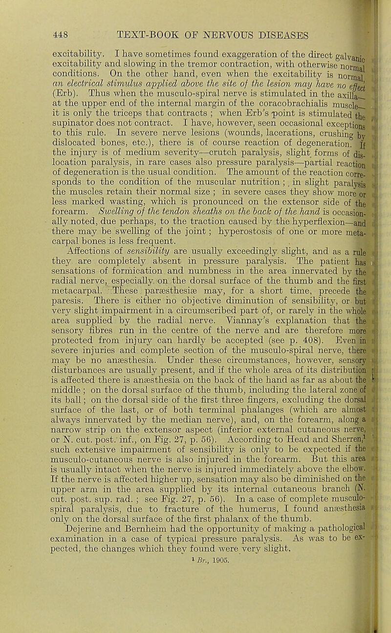 excitability. I have sometimes found exaggeration of the direct galvani excitability and slowing in the tremor contraction, with otherwise norm ^ conditions. On the other hand, even when the excitability is normal an electrical stimulus ap'plied above the site of the lesion may have no effect (Erb). Thus when the musculo-spiral nerve is stimulated in the axilla-, at the upper end of the internal margin of the coracobrachialis muscled it is only the triceps that contracts ; when Erb's •point is stimulated the supinator does not contract. I have, however, seen occasional exceptions to this rule. In severe nerve lesions (wounds, lacerations, crushing bv dislocated bones, etc.), there is of course reaction of degeneration, ft the injury is of medium severity—crutch paralysis, slight forms of dig- location paralysis, in rare cases also pressure paralysis—partial reaction of degeneration is the usual condition. The amount of the reaction corre- sponds to the condition of the muscular nutrition ;, in slight paralysis the muscles retain their normal size ; in severe cases they show more or less marked wasting, which is pronounced on the extensor side of the forearm. Swelling of the tendon sheaths on the back of the hand is occasion- ally noted, due perhaps, to the traction caused by the hyperflexion—and there may be swelling of the joint; hyperostosis of one or more meta- carpal bones is less frequent. Affections of sensibility are usually exceedingly slight, and as a rule they are completely absent in pressure paralysis. The patient has sensations of formication and numbness in the area innervated by the radial nerve, especially, on the dorsal surface of the thumb and the first metacarpal. These paresthesias may, for a short time, precede the paresis. There is either ho objective diminution of sensibilit3>-, or but very slight impairment in a circumscribed part of, or rarely in the whole area supplied by the radial nerve. Viannay's explanation that the sensory fibres run in the centre of the nerve and are therefore more protected from injury can hardly be accepted (see p. 408). Even in severe injuries and complete section of the musculo-spiral nerve, there may be no anaesthesia. Under these circumstances, however, sensory disturbances are usually present, and if the whole area of its distribution is affected there is anaesthesia on the back of the hand as far as about the middle ; on the dorsal surface of the thumb, including the lateral zone of its ball; on the dorsal side of the first three fingers, excluding the dorsal surface of the last, or of both terminal phalanges (which are almost always innervated by the median nerve), and, on the forearm, along a narrow strip on the extensor aspect (inferior external cutaneous nerve, or N. cut. post: inf., on Fig. 27, p. 56). According to Head and Sherren,1 such extensive impairment of sensibility is only to be expected if the musculo-cutaneous nerve is also injured in the forearm. But this area is usually intact when the nerve is injured immediately above the elbow. If the nerve is affected higher up, sensation may also be diminished on the upper arm in the area supplied by its internal cutaneous branch (N. cut. post. sup. rad. ; see Fig. 27, p. 56). In a case of complete musculo- spiral paralysis, due to fracture of the humerus, I found anaesthesia only on the dorsal surface of the first phalanx of the thumb. Dejerine and Bernheim had the opportunity of making a pathological examination in a case of typical pressure paralysis. As was to be ex- pected, the changes which they found were very slight. 1 Br., 1905. I ■