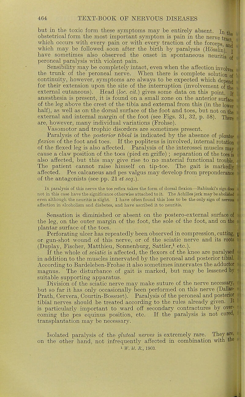 but in the toxic form these symptoms may be entirely absent. In ^ obstetrical form the most important symptom is pain in the nerve tract6 which occurs with every pain or with every traction of the forceps, an i which may be followed soon after the birth by paralysis (Hosslin) j have sometimes also observed the onset in spontaneous neuritis of peroneal paralysis Avith violent pain. Sensibility may be completely intact, even when the affection involves the trunk of the peroneal nerve. When there is complete solution of ' continuity, however, symptoms are always to be expected which depend for their extension upon the site of the interruption (involvement of th<- external cutaneous). Head {lor., cit.) gives some data on this point. If anaesthesia is present, it is found on a small zone on the anterior surface of the leg above the crest of the tibia and external from this (in the lower half), as well as on the dorsal surface of the foot and toes, but not on the external and internal margin of the foot (see Eigs. 31, 32, p. 58). There are, however, many individual variations (Frohse). Vasomotor and trophic disorders are sometimes present. Paralysis of the posterior tibial is indicated by the absence of plantar flexion of the foot and toes. If the popliteus is involved, internal rotation of the flexed leg is also affected. Paralysis of the interossei muscles may cause a claw position of the toes (pied en griffe) ; separation of the toes is also affected, but this may give rise to no material functional trouble. The patient cannot raise himself on tip-toe. The gait is markedly affected. Pes calcaneus and pes valgus may develop from preponderance of the antagonists (see pp. 21 et seq.). In paralysis of this nerve the toe reflex takes the form of dorsal flexion—Babinski's sign does not in this case have the significance otherwise attached to it. The Achilles jerk may be abolished even although the neuritis is slight. I have often found this loss to be the only sign of nervous affection in alcoholism and diabetes, and have ascribed it to neuritis. Sensation is diminished or absent on the postero-external surface of the leg, on the outer margin of the foot, the sole of the foot, and on the plantar surface of the toes. Perforating ulcer has repeatedly been observed in compression, cutting, y or gun-shot wound of this nerve, or of the sciatic nerve and its roots (Duplay, Fischer, Matthieu, Sonnenburg, Sattler,1 etc.). If the whole of sciatic is affected, the flexors of the knee are paralysed in addition to the muscles innervated by the peroneal and posterior tibial. According to Bardeleben-Erohse it also sometimes innervates the adductor magnus. The disturbance of gait is marked, but may be lessened by suitable supporting apparatus. Division of the sciatic nerve may make suture of the nerve necessary, but so far it has only occasionally been performed on this nerve (Dallas- Prath, Gervera, Courtin-Bossuet). Paralysis of the peroneal and posterior tibial nerves should be treated according to the rules already given. It is particularly important to ward off secondary contractures by over- coming the pes equinus position, etc. If the paralysis is not cured, transplantation may be necessary. Isolated paralysis of the gluteal nerves is extremely rare. They are. on the other hand, not infrequently affected in combination with the 1 W. M. B., 1903.