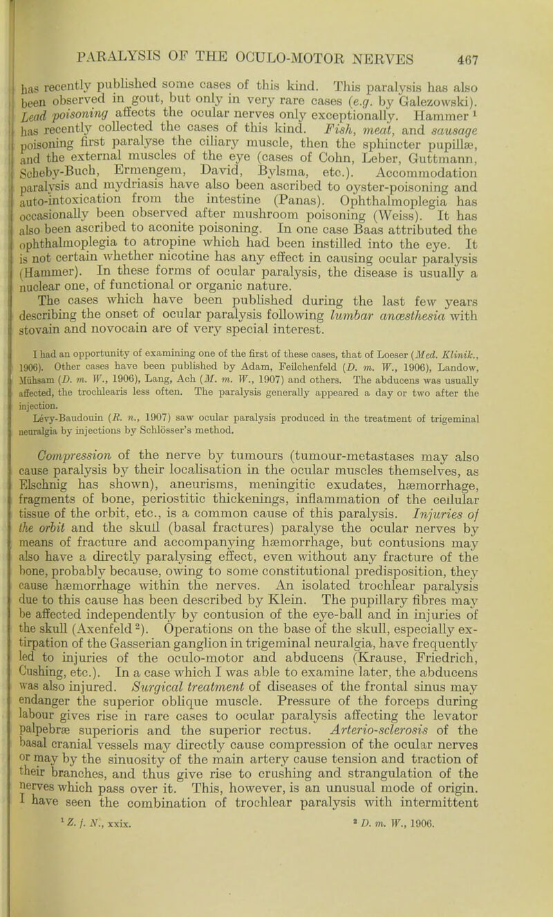 has recently published some cases of this kind. This paralysis has also been observed in gout, but only in very rare cases (e.g. by Galezowski). Lead poisoning affects the ocular nerves only exceptionally. Hammer 1 has recently collected the cases of this kind. Fish, meat, and sausage poisoning first paralyse the ciliary muscle, then the sphincter pupillae, and the external muscles of the eye (cases of Cohn, Leber, Guttmann, Scbeby-Buch, Ermengem, David, Bylsma, etc.). Accommodation paralysis and mydriasis have also been ascribed to oyster-poisoning and auto-intoxication from the intestine (Panas). Ophthalmoplegia has occasionally been observed after mushroom poisoning (Weiss). It has also been ascribed to aconite poisoning. In one case Baas attributed the ophthalmoplegia to atropine which had been instilled into the eye. It is not certain whether nicotine has any effect in causing ocular paralysis (Hammer). In these forms of ocular paralysis, the disease is usually a nuclear one, of functional or organic nature. The cases which have been published during the last few years describing the onset of ocular paralysis following lumbar ancesthesia with stovain and novocain are of very special interest. I had an opportunity of examining one of the first of these cases, that of Loeser {Med. Klinik., 1906). Other eases have been published by Adam, Feilchenfeld (D. m. W., 1906), Landow, Miihsain (D. m. W., 1906), Lang, Ach (31. m. W., 1907) and others. The abducens was usually affected, the trochlearis less often. The paralysis generally appeared a day or two after the injection. Levy-Baudouin (R. n., 1907) saw ocular paralysis produced in the treatment of trigeminal neuralgia by injections by Schlosser's method. Compression of the nerve by tumours (tumour-metastases may also cause paralysis by their localisation in the ocular muscles themselves, as Elschnig has shown), aneurisms, meningitic exudates, haemorrhage, fragments of bone, periostitic thickenings, inflammation of the cedular tissue of the orbit, etc., is a common cause of this paralysis. Injuries of tlie orbit and the skull (basal fractures) paralyse the ocular nerves by means of fracture and accompanying haemorrhage, but contusions may also have a directly paralysing effect, even without any fracture of the bone, probably because, owing to some constitutional predisposition, they cause haemorrhage within the nerves. An isolated trochlear paralysis due to this cause has been described by Klein. The pupillary fibres may be affected independently by contusion of the eye-ball and in injuries of the skull (Axenfeld2). Operations on the base of the skull, especially ex- tirpation of the Gasserian ganglion in trigeminal neuralgia, have frequently led to injuries of the oculo-motor and abducens (Krause, Friedrich, Gushing, etc.). In a case which I was able to examine later, the abducens was also injured. Surgical treatment of diseases of the frontal sinus may endanger the superior oblicpie muscle. Pressure of the forceps during labour gives rise in rare cases to ocular paralysis affecting the levator palpebral superioris and the superior rectus. Arteriosclerosis of the basal cranial vessels may directly cause compression of the ocular nerves or may by the sinuosity of the main artery cause tension and traction of their branches, and thus give rise to crushing and strangulation of the nerves which pass over it. This, however, is an unusual mode of origin. I have seen the combination of trochlear paralysis with intermittent lZ. j. N., xxLx. 1 D. m. W., 1906.