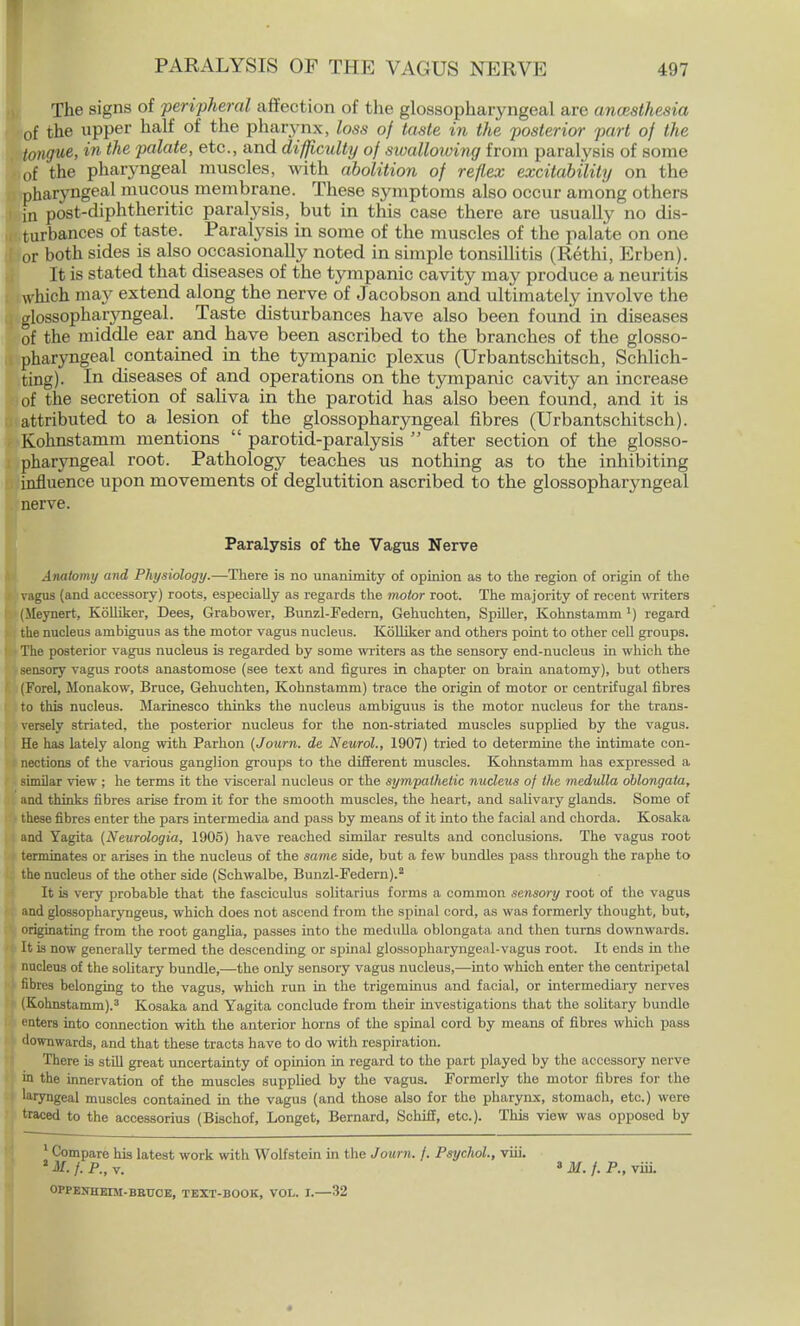 The signs of peripheral affection of the glossopharyngeal are ancestfiesia of the upper half of the pharynx, loss of taste in the posterior part of the tongue, in the palate, etc., and difficulty of swallowing from paralysis of some of the pharyngeal muscles, with abolition of reflex excitability on the pharyngeal mucous membrane. These symptoms also occur among others in post-diphtheritic paralysis, but in this case there are usually no dis- turbances of taste. Paralysis in some of the muscles of the palate on one or both sides is also occasionally noted in simple tonsillitis (Rethi, Erben). It is stated that diseases of the tympanic cavity may produce a neuritis which ma}' extend along the nerve of Jacobson and ultimately involve the glossopharyngeal. Taste disturbances have also been found in diseases of the middle ear and have been ascribed to the branches of the glosso- pharyngeal contained in the tympanic plexus (Urbantschitsch, Schlich- ting). In diseases of and operations on the tympanic cavity an increase of the secretion of saliva in the parotid has also been found, and it is attributed to a lesion of the glossopharyngeal fibres (Urbantschitsch). Kohnstamm mentions  parotid-paralysis  after section of the glosso- pharyngeal root. Pathology teaches us nothing as to the inhibiting influence upon movements of deglutition ascribed to the glossopharyngeal nerve. Paralysis of the Vagus Nerve Anatomy and Physiology.—There is no unanimity of opinion as to the region of origin of the vagus (and accessory) roots, especially as regards the motor root. The majority of recent writers (Meynert, Kolliker, Dees, Grabower, Bunzl-Federn, Gehuchten, Spiller, Kohnstamm ') regard the nucleus ambiguus as the motor vagus nucleus. Kolliker and others point to other cell groups. The posterior vagus nucleus is regarded by some writers as the sensory end-nucleus in which the sensory vagus roots anastomose (see text and figures in chapter on brain anatomy), but others (Forel, ftlonakow, Bruce, Gehuchten, Kohnstamm) trace the origin of motor or centrifugal fibres to this nucleus. Marinesco thinks the nucleus ambiguus is the motor nucleus for the trans- versely striated, the posterior nucleus for the non-striated muscles supplied by the vagus. He has lately along with Parhon (Journ. de Neurol., 1907) tried to determine the intimate con- nections of the various ganglion groups to the different muscles. Kohnstamm has expressed a similar view ; he terms it the visceral nucleus or the sympathetic nucleus of the medulla oblongata, and thinks fibres arise from it for the smooth muscles, the heart, and salivary glands. Some of these fibres enter the pars intermedia and pass by means of it into the facial and chorda. Kosaka and Yagita (Neurologia, 1905) have reached similar results and conclusions. The vagus root terminates or arises in the nucleus of the same side, but a few bundles pass through the raphe to the nucleus of the other side (Schwalbe, Bunzl-Federn).2 It is very probable that the fasciculus solitarius forms a common sensory root of the vagus and glossopharyngeus, which does not ascend from the spinal cord, as was formerly thought, but, originating from the root ganglia, passes into the medulla oblongata and then turns downwards. It is now generally termed the descending or spinal glossopharyngeal-vagus root. It ends in the nucleus of the solitary bundle,—the only sensory vagus nucleus,—into which enter the centripetal fibres belonging to the vagus, which run in the trigeminus and facial, or intermediary nerves (Kohnstamm).3 Kosaka and Yagita conclude from their investigations that the solitary bundle enters into connection with the anterior horns of the spinal cord by means of fibres which pass downwards, and that these tracts have to do with respiration. There is still great uncertainty of opinion in regard to the part played by the accessory nerve in the innervation of the muscles supplied by the vagus. Formerly the motor fibres for the 'aryngeal muscles contained in the vagus (and those also for the pharynx, stomach, etc.) were traced to the accessorius (Bischof, Longet, Bernard, Schiff, etc.). This view was opposed by 1 Compare his latest work with Wolfstein in the Journ. f. Psychol., viii. 1M. f. p., v. » M. f. P., viii.