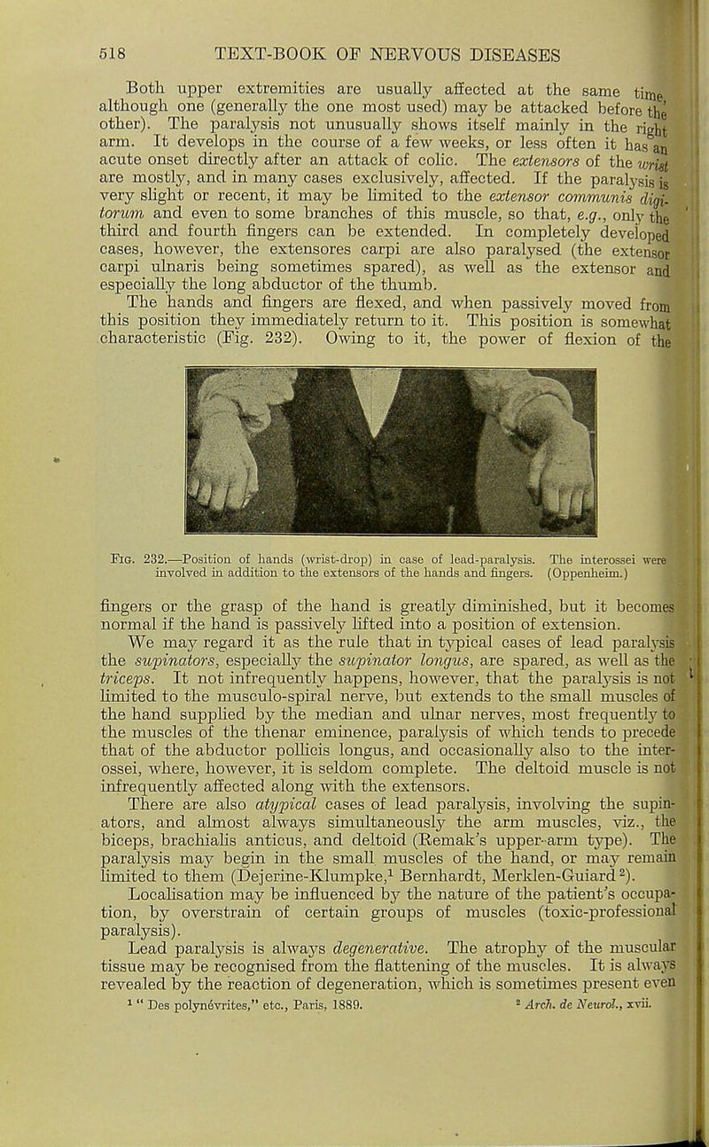 Both upper extremities are usually affected at the same time although one (generally the one most used) may be attacked before the other). The paralysis not unusually shows itself mainly in the right arm. It develops in the course of a few weeks, or less often it has an acute onset directly after an attack of colic. The extensors of the wrist are mostly, and in many cases exclusively, affected. If the paralysis is very slight or recent, it may be limited to the extensor communis dim torum and even to some branches of this muscle, so that, e.g., only the third and fourth fingers can be extended. In completely developed cases, however, the extensores carpi are also paralysed (the extensor carpi ulnaris being sometimes spared), as well as the extensor and especially the long abductor of the thumb. The hands and fingers are flexed, and when passively moved from this position they immediately return to it. This position is somewhat characteristic (Fig. 232). Owing to it, the power of flexion of the Fig. 232.-—Position of hands (wrist-drop) in case of lead-paralysis. The interossei we involved in addition to the extensors of the hands and fingers. (Oppenheim.) fingers or the grasp of the hand is greatly diminished, but it becomes normal if the hand is passively lifted into a position of extension. We may regard it as the rule that in typical cases of lead paralysis the supinators, especially the supinator longus, are spared, as well as the triceps. It not infrequently happens, however, that the paralysis is not limited to the musculo-spiral nerve, but extends to the small muscles of the hand supplied by the median and ulnar nerves, most frequently to the muscles of the thenar eminence, paralysis of which tends to precede that of the abductor pollicis longus, and occasionally also to the inter- ossei, where, however, it is seldom complete. The deltoid muscle is not infrequently affected along with the extensors. There are also atypical cases of lead paralysis, involving the supin- ators, and almost always simultaneously the arm muscles, viz., the biceps, brachialis anticus, and deltoid (Remak's upper-arm type). Th^ paralysis may begin in the small muscles of the hand, or may remain limited to them (Bejerme-Klumpke,1 Bernhardt, Merklen-Guiard2). Localisation may be influenced by the nature of the patient's occupa- tion, by overstrain of certain groups of muscles (toxic-professional paralysis). Lead paralysis is always degenerative. The atrophy of the muscular tissue may be recognised from the flattening of the muscles. It is always revealed by the reaction of degeneration, which is sometimes present even