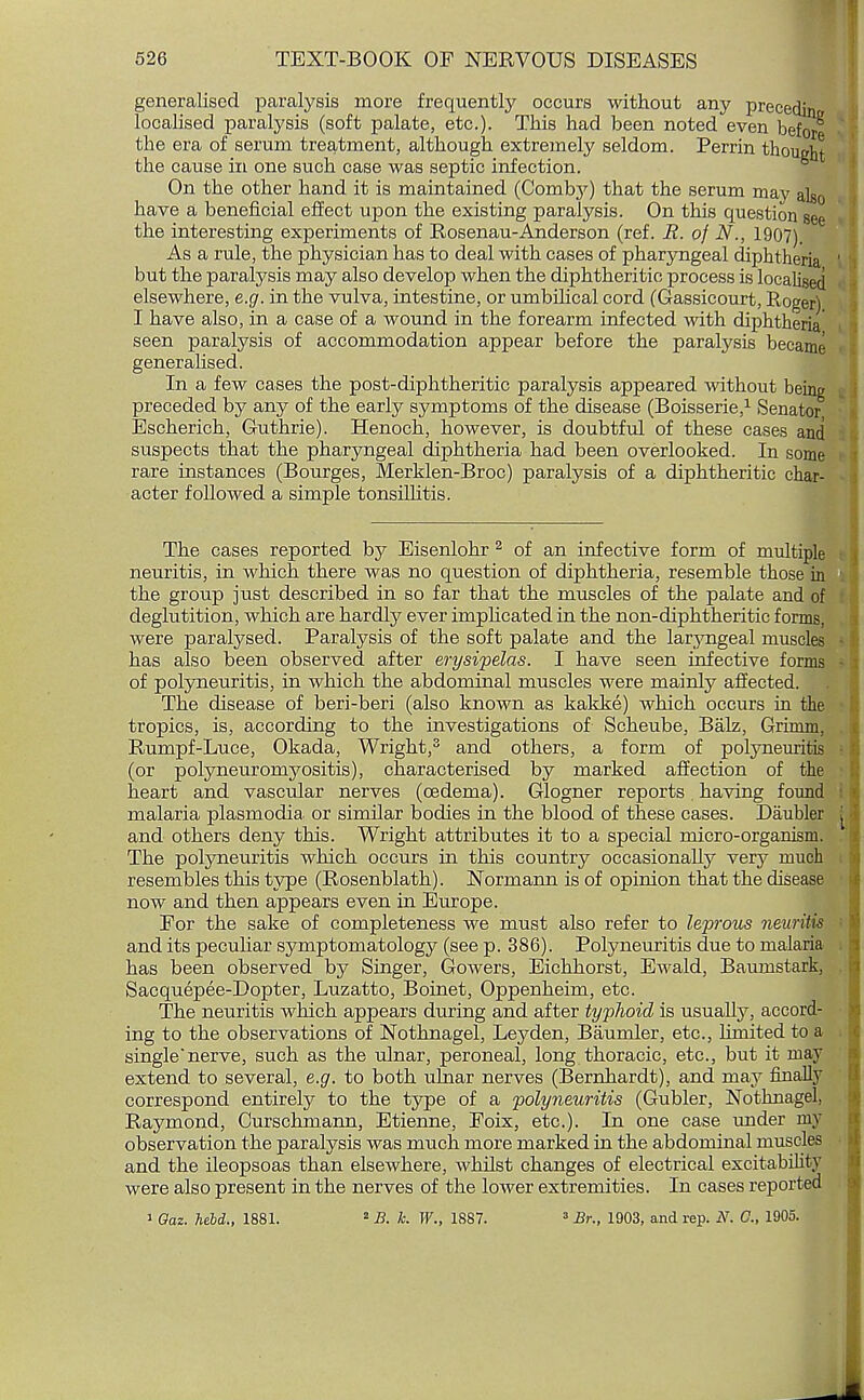 generalised paralysis more frequently occurs without any precedin localised paralysis (soft palate, etc.). This had been noted even befo/ the era of serum treatment, although extremely seldom. Perrin thought the cause in one such case was septic infection. On the other hand it is maintained (Comby) that the serum may ak0 have a beneficial effect upon the existing paralysis. On this question see the interesting experiments of Rosenau-Anderson (ref. R. of N., 1907). As a rule, the physician has to deal with cases of pharyngeal diphtheria but the paralysis may also develop when the diphtheritic process is localised elsewhere, e.g. in the vulva, intestine, or umbilical cord (Gassicourt, Roger) I have also, in a case of a wound in the forearm infected with diphtheria seen paralysis of accommodation appear before the paralysis became generalised. In a few cases the post-diphtheritic paralysis appeared without being preceded by any of the early symptoms of the disease (Boisserie,1 Senator Escherich, Guthrie). Henoch, however, is doubtful of these cases and suspects that the pharyngeal diphtheria had been overlooked. In some rare instances (Bourges, Merklen-Broc) paralysis of a diphtheritic char- acter followed a simple tonsillitis. The cases reported by Eisenlohr 2 of an infective form of multiple neuritis, in which there was no question of diphtheria, resemble those in the group just described in so far that the muscles of the palate and of deglutition, which are hardly ever implicated in the non-diphtheritic forms, were paralysed. Paralysis of the soft palate and the laryngeal muscles has also been observed after erysipelas. I have seen infective forms of polyneuritis, in which the abdominal muscles were mainly affected. The disease of beri-beri (also known as kakke) which occurs in the tropics, is, according to the investigations of Scheube, Balz, Grirnm, Rumpf-Luce, Okada, Wright,3 and others, a form of polyneuritis (or polyneuromyositis), characterised by marked affection of the heart and vascular nerves (oedema). Glogner reports. having found malaria plasmodia. or similar bodies in the blood of these cases. Daubler and others deny this. Wright attributes it to a special micro-organism. The polyneuritis which occurs in this country occasionally very much resembles this type (Rosenblath). Nonnann is of opinion that the disease now and then appears even in Europe. Eor the sake of completeness we must also refer to leprous neuritis and its peculiar symptomatology (see p. 386). Polyneuritis due to malaria has been observed by Singer, Gowers, Eichhorst, Ewald, Baumstark, Sacquepee-Dopter, Luzatto, Boinet, Oppenheim, etc. The neuritis which appears during and after typhoid is usually, accord- ing to the observations of Nothnagel, Leyden, Baumler, etc., limited to a single nerve, such as the ulnar, peroneal, long thoracic, etc., but it may extend to several, e.g. to both ulnar nerves (Bernhardt), and may finally correspond entirely to the type of a polyneuritis (Gubler, Nothnagel, Raymond, Curschmann, Etienne, Poix, etc.). In one case under my observation the paralysis was much more marked in the abdominal muscles and the ileopsoas than elsewhere, whilst changes of electrical excitability were also present in the nerves of the lower extremities. In cases reported