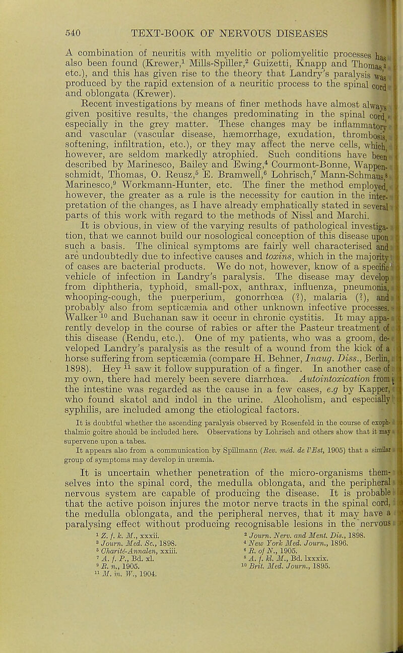 A combination of neuritis with myelitic or poliomyelitic processes has also been found (Krewer,1 Mills-Splller,2 Guizetti, Knapp and Thomas' etc.), and this has given rise to the theory that Landry's paralysis wag produced by the rapid extension of a neuritic process to the spinal cord and oblongata (Krewer). Recent investigations by means of finer methods have almost always given positive results, the changes predominating in the spinal cord' especially in the grey matter. These changes may be inflammatory and vascular (vascular disease, haemorrhage, exudation, thrombo softening, infiltration, etc.), or they may affect the nerve cells, which however, are seldom markedly atrophied. Such conditions have been described by Marinesco, Bailey and Ewing,4 Courmont-Bonne, Wappen- schmidt, Thomas, 0. Reusz,5 E. Bramwell,6 Lohrisch,7 Mann-Schmaus. Marinesco,9 Workmann-Hunter, etc. The finer the method employed however, the greater as a rule is the necessity for caution in the inter- pretation of the changes, as I have already emphatically stated in several parts of this work with regard to the methods of Nissl and Marchi. It is obvious, in view of the varying results of pathological investiga- tion, that we camiot build our nosological conception of this disease upon such a basis. The clinical symptoms are fairly well characterised and are undoubtedly due to infective causes and toxins, which in the majority of cases are bacterial products. We do not, however, know of a specific vehicle of infection in Landry's paralysis. The disease may develop from diphtheria, typhoid, small-pox, anthrax, influenza, pneumonia, whooping-cough, the puerperium, gonorrhoea (?), malaria (?), and probably also from septicaemia and other unknown infective processes Walker 10 and Buchanan saw it occur in chronic cystitis. It may appa- rently develop in the course of rabies or after the Pasteur treatment of this disease (Rendu, etc.). One of my patients, who was a groom, de- veloped Landry's paralysis as the result of a wound from the kick of a horse suffering from septicaemia (compare H. Behner, Inaug. Diss., Berlin. 1898). Hey 11 saw it follow suppuration of a finger. In another case of my own, there had merely been severe diarrhoea. Autointoxication from ^ the intestine was regarded as the cause in a few cases, e.g by Kapper. who found skatol and indol in the urine. Alcohohsm, and especially syphilis, are included among the etiological factors. It is doubtful whether the ascending paralysis observed by Rosenfeld in the course of esoph- : thalmic goitre should be included here. Observations by Lohrisch and others show that it mav supervene upon a tabes. It appears also from a communication by Spillmann (Rev. mid. de I'Est, 1905) that a similar ■ | group of symptoms may develop in urcemia. It is uncertain whether penetration of the micro-organisms them- selves into the spinal cord, the medulla oblongata, and the peripheral nervous system are capable of producing the disease. It is probable that the active poison injures the motor nerve tracts in the spinal cord, the medulla oblongata, and the peripheral nerves, that it may have a I paralysing effect without producing recognisable lesions in the nervous I Z. f. k. M., xxxii. 2 Journ. New. and Menl. Dis., 1898. 3 Journ. Med. Sc., 1898. 4 New York Med. Journ., 1896. 6 ChariU-Annalen, xxiii. 8 R. of N., 1905. 7 A. f. P., Bd. xl. 8 A. /. kl. M., Bd. Ixxxix. 0 R. n., 1905. 10 Brit. Med. Journ., 1895.