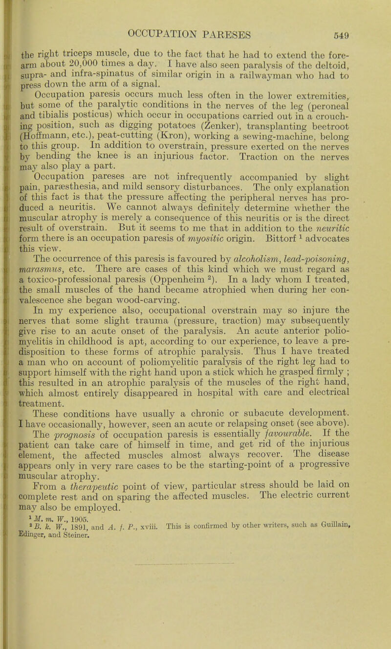 OCCUPATION PARESES the right triceps muscle, due to the fact that he had to extend the fore- arm about 20,000 times a day. I have also seen paralysis of the deltoid, supra- and infra-spinatus of similar origin in a railwayman who had to press down the arm of a signal. Occupation paresis occurs much less often in the lower extremities, but some of the paralytic conditions in the nerves of the leg (peroneal and tibialis posticus) which occur in occupations carried out in a crouch- ing position, such as digging potatoes (Zenker), transplanting beetroot (Hoffmann, etc.), peat-cutting (Kron), working a sewing-machine, belong to this group. In addition to overstrain, pressure exerted on the nerves by bending the knee is an injurious factor. Traction on the nerves may also play a part. Occupation pareses are not infrequently accompanied by slight pain, paresthesia, and mild sensory disturbances. The only explanation of this fact is that the pressure affecting the peripheral nerves has pro- duced a neuritis. We cannot always definitely determine whether the muscular atrophy is merely a consequence of this neuritis or is the direct result of overstrain. But it seems to me that in addition to the neuritic form there is an occupation paresis of myositic origin. Bittorf 1 advocates this view. The occurrence of this paresis is favoured by alcoholism, lead-poisoning, marasmus, etc. There are cases of this kind which we must regard as a toxico-professional paresis (Oppenheirn 2). In a lady whom I treated, the small muscles of the hand became atrophied when during her con- valescence she began wood-carving. In my experience also, occupational overstrain may so injure the nerves that some slight trauma (pressure, traction) may subsequently give rise to an acute onset of the paralysis. An acute anterior polio- myelitis in childhood is apt, according to our experience, to leave a pre- disposition to these forms of atrophic paralysis. Thus I have treated a man who on account of poliomyelitic paralysis of the right leg had to support himself with the right hand upon a stick which he grasped firmly ; this resulted in an atrophic paralysis of the muscles of the right hand, which almost entirely disappeared in hospital with care and electrical treatment. These conditions have usually a chronic or subacute development. I have occasionally, however, seen an acute or relapsing onset (see above). The prognosis of occupation paresis is essentially favourable. If the patient can take care of himself in time, and get rid of the injurious element, the affected muscles almost always recover. The disease appears only in very rare cases to be the starting-point of a progressive muscular atrophy. From a therapeutic point of view, particular stress should be laid on complete rest and on sparing the affected muscles. The electric current ma}' also be employed. 1M. m. TP., 1905. , . _ ... . * B. k. W., 1891, and A. f. P., xviii. This is confirmed by other writers, such as Unllain, Edinger, and Steiner.