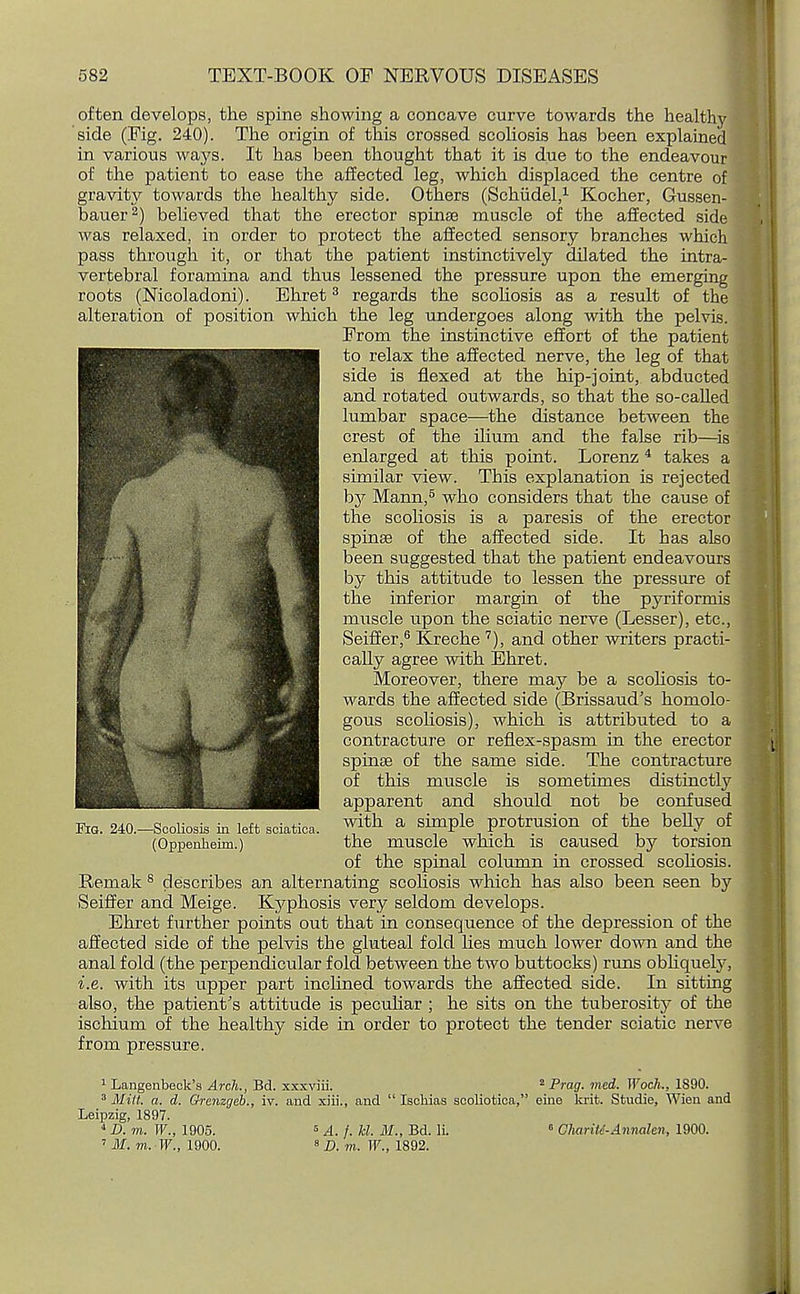 often develops, the spine showing a concave curve towards the healthy side (Fig. 240). The origin of this crossed scoliosis has been explained in various ways. It has been thought that it is due to the endeavour of the patient to ease the affected leg, which displaced the centre of gravity towards the healthy side. Others (Schiidel,1 Kocher, Gussen- bauer2) believed that the erector spinse muscle of the affected side was relaxed, in order to protect the affected sensory branches which pass through it, or that the patient instinctively dilated the intra- vertebral foramina and thus lessened the pressure upon the emerging roots (Nicoladoni). Ehret3 regards the scoliosis as a result of the alteration of position which the leg undergoes along with the pelvis. From the instinctive effort of the patient to relax the affected nerve, the leg of that side is flexed at the hip-joint, abducted and rotated outwards, so that the so-called lumbar space—the distance between the crest of the ilium and the false rib—is enlarged at this point. Lorenz 4 takes a similar view. This explanation is rejected by Mann,5 who considers that the cause of the scoliosis is a paresis of the erector spinse of the affected side. It has also been suggested that the patient endeavours by this attitude to lessen the pressure of the inferior margin of the pyriformis muscle upon the sciatic nerve (Lesser), etc., Seiffer,6 Kreche 7), and other writers practi- cally agree with Ehret. Moreover, there may be a scoliosis to- wards the affected side (Brissaud's homolo- gous scoliosis), which is attributed to a contracture or reflex-spasm in the erector spinse of the same side. The contracture of this muscle is sometimes distinctly apparent and should not be confused Era. 240,-Scoliosis in left sciatica, with a simple protrusion of the belly of (Oppenheim.) the muscle which is caused by torsion of the spinal column in crossed scoliosis. Remak 8 describes an alternating scoliosis which has also been seen by Seiffer and Meige. Kyphosis very seldom develops. Ehret further points out that in consequence of the depression of the affected side of the pelvis the gluteal fold lies much lower down and the anal fold (the perpendicular fold between the two buttocks) runs obhquely, i.e. with its upper part inclined towards the affected side. In sitting also, the patient's attitude is peculiar ; he sits on the tuberosity of the ischium of the healthy side in order to protect the tender sciatic nerve from pressure. 1 Langenbeck's Arch., Bd. xxxviii. 2 Prag. med. Woch., 1890. 3 Mitt. a. d. Grenzgeb., iv. and xiii., and  Iachias scoliotica, eine krit. Studie, Wien and Leipzig, 1897. 4 D. m. W., 1905. 6 A. /. hi. M., Bd. li. 0 Charitd-Annahn, 1900.