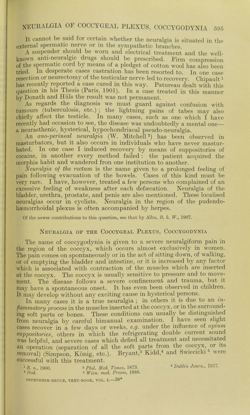 It cannot be said for certain whether the neuralgia is situated in the external spermatic nerve or in the sympathetic branches. A suspender should be worn and electrical treatment and the well- known anti-neuralgic drugs should be prescribed. Firm compression of the spermatic cord by means of a pledget of cotton wool has also been tried. In desperate cases castration has been resorted to. In one case resection or neurectomy of the testicular nerve led to recovery. Chipault1 has recently reported a case cured in this way. Patureau dealt with this question in his Thesis (Paris, 1901). In a case treated in this manner by Donath and Hiils the result was not permanent. As regards the diagnosis we must guard against confusion with tumours (tuberculosis, etc.) ; the Ughtning pains of tabes may also chiefly affect the testicle. In many cases, such as one which I have recently had occasion to see, the disease was undoubtedly a mental one— a neurasthenic, hysterical, hypochondriacal pseudo-neuralgia. An ano-perineal neuralgia (W. Mitchell2) has been observed in masturbators, but it also occurs in individuals who have never mastur- bated. In one case I induced recovery by means of suppositories of cocaine, in another every method failed : the patient acquired the morphia habit and wandered fron one institution to another. Neuralgia of the rectum is the name given to a prolonged feeling of pain following evacuation of the bowels. Cases of this kind must be very rare. I have, however, treated a few persons who complained of an excessive feeling of weakness after each defalcation. Neuralgia of the bladder, urethra, prostate, and penis are also mentioned. These localised neuralgias occur in cyclists. Neuralgia in the region of the pudendo- haemorrhoidal plexus is often accompanied by herpes. Of the newer contributions to this question, see that by Albu, R. h. W., 1907. Neuralgia of the Coccygeal Plexus, Coccygodynia The name of coccygodynia is given to a severe neuralgiform pain in the region of the coccyx, which occurs almost exclusively in women. The pain comes on spontaneously or in the act of sitting down, of walking, or of emptying the bladder and intestine, or it is increased by any factor which is associated with contraction of the muscles which are inserted at the coccyx. The coccyx is usually sensitive to pressure and to move- ment. The disease follows a severe confinement and trauma, but it may have a spontaneous onset. It has even been observed in children. It may develop without any exciting cause in hysterical persons. In many cases it is a true neuralgia ; in others it is due to an in- flammatory process in the muscles inserted at the coccyx, or in the surround- ing soft parts or bones. These conditions can usually be distinguished from neuralgia by careful bimanual examination. I have seen slight cases recover in a few days or weeks, e.g. under the influence of opium suppositories, others in which the refrigerating double current sound was helpful, and severe cases which defied all treatment and necessitated an operation (separation of all the soft parts from the coccyx, or its removal) (Simpson, Konig, etc.). Bryant,3 Kidd,4 and Swiecicki were successful with this treatment. 1 R. n., 1900. 2 Phil. Med. Times, 1873. 3 Dublin Journ., 1SG7. 4 Ibid. 5 Wien. med. Presie, 1888.