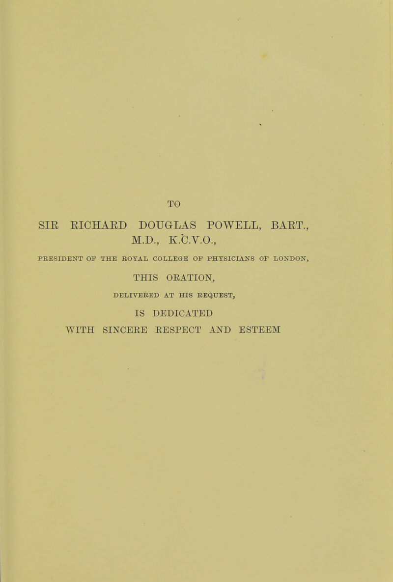 TO SIE EICHAKD DOUGLAS POWELL, BAET., M.D., K.C.V.O., PRESIDENT OP THE ROYAL COLLEGE OP PHYSICIANS OF LONDON, THIS ORATION, DELIVERED AT HIS REQUEST, IS DEDICATED WITH SINCERE RESPECT AND ESTEEM