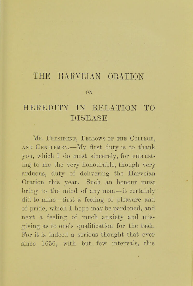 THE HAEVEIAN OEATION ON HEKEDTTY IN EELATION TO DISEASE Mr. President, Fellows oe the College, and Gentlemen,—My first duty is to thank you, which I do most sincerely, for entrust- ing to me the very honourable, though very arduous, duty of delivering the Harveian Oration this year. Such an honour must bring to the mind of any man—it certainly did to mine—first a feeling of pleasure and of pride, which I hope may be pardoned, and next a feeling of much anxiety and mis- giving as to one's qualification for the task. For it is indeed a serious thought that ever since 1C56, with but few intervals, this