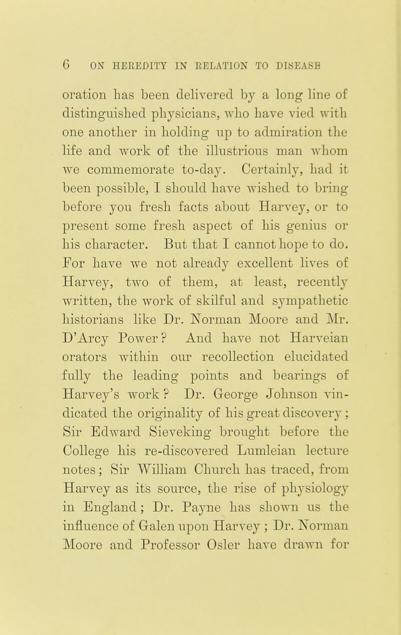 oration has been delivered by a long line of distinguished physicians, who have vied with one another in holding up to admiration the life and work of the illustrious man whom we commemorate to-day. Certainly, had it been possible, I should have wished to bring- before you fresh facts about Harvey, or to present some fresh aspect of his genius or his character. But that I cannot hope to do. For have we not already excellent lives of Harvey, two of them, at least, recently written, the work of skilful and sympathetic historians like Dr. Norman Moore and Mr. D'Arcy Power ? And have not Harveian orators within our recollection elucidated fully the leading points and bearings of Harvey's work ? Dr. George Johnson vin- dicated the originality of his great discovery ; Sir Edward Sieveking brought before the College his re-discovered Lumleian lecture notes; Sir William Church has traced, from Harvey as its source, the rise of plrysiology in England; Dr. Payne has shown us the influence of Galen upon Harvey ; Dr. Norman Moore and Professor Osier have drawn for