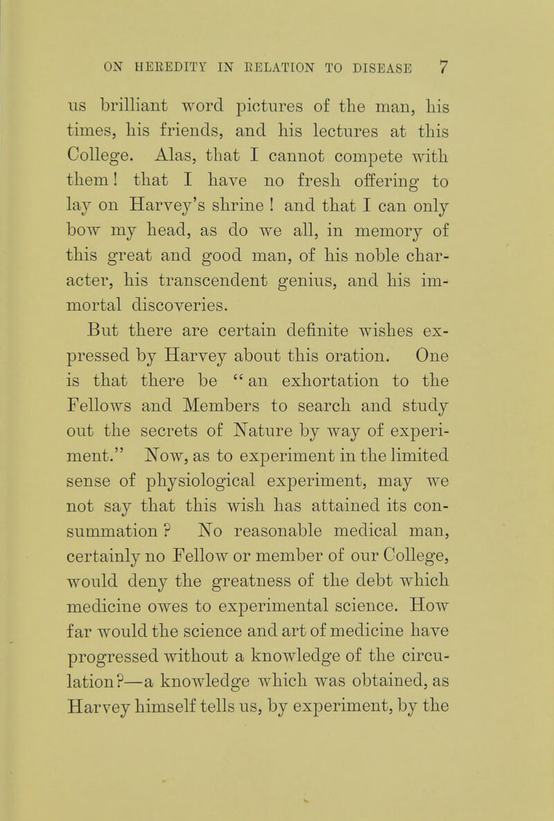 its brilliant word pictures of the man, his times, his friends, and his lectures at this College. Alas, that I cannot compete with them! that I have no fresh offering to lay on Harvey's shrine ! and that I can only bow my head, as do we all, in memory of this great and good man, of his noble char- acter, his transcendent genius, and his im- mortal discoveries. But there are certain definite wishes ex- pressed by Harvey about this oration. One is that there be  an exhortation to the Fellows and Members to search and study out the secrets of Nature by way of experi- ment. Now, as to experiment in the limited sense of physiological experiment, may we not say that this wish has attained its con- summation ? No reasonable medical man, certainly no Fellow or member of our College, would deny the greatness of the debt which medicine owes to experimental science. How far would the science and art of medicine have progressed without a knowledge of the circu- lation?—a knowledge which was obtained, as Harvey himself tells us, by experiment, by the