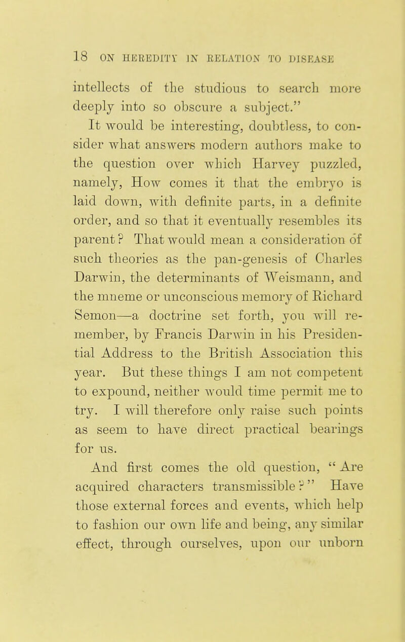 intellects of the studious to search more deeply into so obscure a subject. It would be interesting, doubtless, to con- sider what answers modern authors make to the question over which Harvey puzzled, namely, How comes it that the embryo is laid down, with definite parts, in a definite order, and so that it eventually resembles its parent ? That would mean a consideration of such theories as the pan-genesis of Charles Darwin, the determinants of AVeismann, and the mneme or unconscious memory of Richard Senion—a doctrine set forth, you will re- member, by Francis Darwin in his Presiden- tial Address to the British Association this year. But these things I am not competent to expound, neither would time permit me to try. I will therefore only raise such points as seem to have direct practical bearings for us. And first comes the old question,  Are acquired characters transmissible? Have those external forces and events, which help to fashion our own life and being, any similar effect, through ourselves, upon our unborn