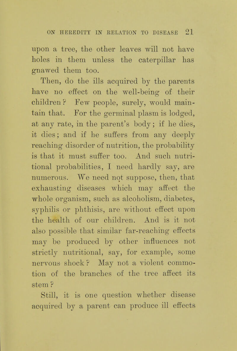 upon a tree, the other leaves will not have holes in them unless the caterpillar has gnawed them too. Then, do the ills acquired by the parents have no effect on the well-being of their children ? Few people, surely, would main- tain that. For the germinal plasm is lodged, at any rate, in the parent's body; if he dies, it dies; and if he suffers from any deeply reaching disorder of nutrition, the probability is that it must suffer too. And such nutri- tional probabilities, I need hardly say, are numerous. We need not suppose, then, that exhausting diseases which may affect the whole organism, such as alcoholism, diabetes, syphilis or phthisis, are without effect upon the health of our children. And is it not also possible that similar far-reaching effects may be produced by other influences not strictly nutritional, say, for example, some nervous shock ? May not a violent commo- tion of the branches of the tree affect its stem ? Still, it is one question whether disease acquired by a parent can produce ill effects