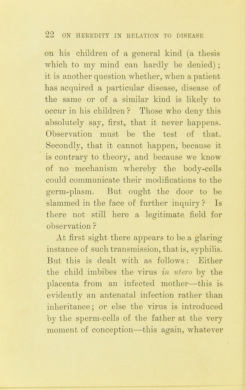 on his children of a general kind (a thesis which to my mind can hardly be denied) ; it is another question whether, when a patient has acquired a particular disease, disease of the same or of a similar kind is likely to occur in his children ? Those who deny this absolutely say, first, that it never happens. Observation must be the test of that. Secondly, that it cannot happen, because it is contrary to theory, and because we know of no mechanism whereby the body-cells could communicate their modifications to the germ-plasm. But ought the door to be slammed in the face of further inquiry ? Is there not still here a legitimate field for observation ? At first sight there appears to be a glaring instance of such transmission, that is, syphilis. But this is dealt with as follows: Either the child imbibes the virus in ufero by the placenta from an infected mother—this is evidently an antenatal infection rather than inheritance; or else the virus is introduced by the sperm-cells of the father at the very moment of conception—this again, whatever