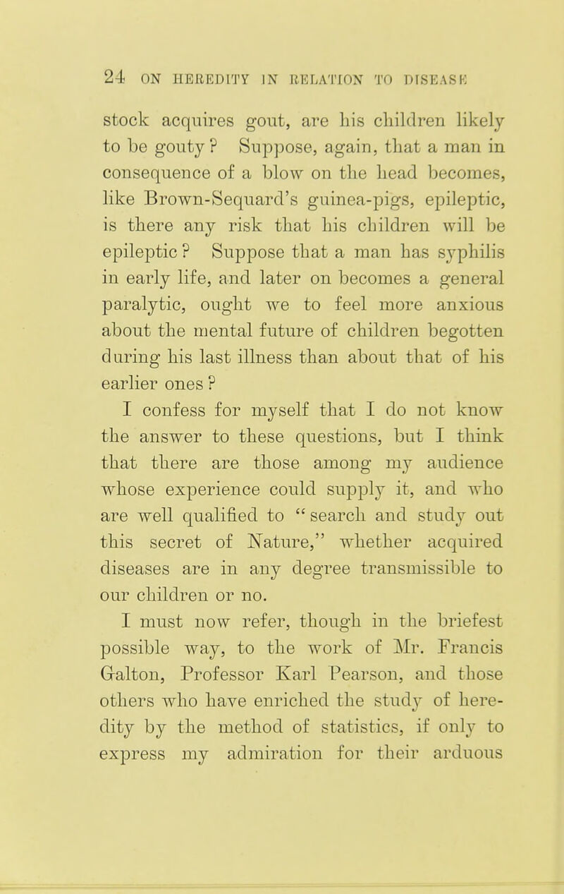 stock acquires gout, are his children likely to be gouty ? Suppose, again, that a man in consequence of a blow on the head becomes, like Brown-Sequard's guinea-pigs, epileptic, is there any risk that his children will be epileptic ? Suppose that a man has syphilis in early life, and later on becomes a general paralytic, ought we to feel more anxious about the mental future of children begotten daring his last illness than about that of his earlier ones ? I confess for myself that I do not know the answer to these questions, but I think that there are those among my audience whose experience could supply it, and who are well qualified to  search and study out this secret of Nature, whether acquired diseases are in any degree transmissible to our children or no. I must now refer, though in the briefest possible way, to the work of Mr. Francis Gralton, Professor Karl Pearson, and those others who have enriched the studjr of here- dity by the method of statistics, if only to express my admiration for their arduous