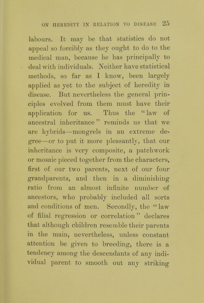 labours. It may be that statistics do not appeal so forcibly as they ought to do to the medical man, because he has principally to deal with individuals. Neither have statistical methods, so far as I know, been largely applied as yet to the subject of heredity in disease. But nevertheless the general prin- ciples evolved from them must have their application for us. Thus the fC law of ancestral inheritance reminds us that we are hybrids—mongrels in an extreme de- gree—or to put it more pleasantly, that our inheritance is very composite, a patchwork or mosaic pieced together from the characters, first of our two parents, next of our four grandparents, and then in a diminishing ratio from an almost infinite number of ancestors, who probably included all sorts and conditions of men. Secondly, the  law of filial regression or correlation declares that although children resemble their parents in the main, nevertheless, unless constant attention be given to breeding, there is a tendency among the descendants of any indi- vidual parent to smooth out any striking