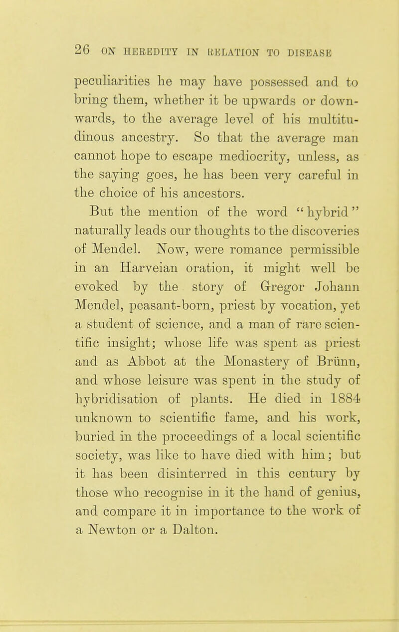 peculiarities he may have possessed and to bring them, whether it be upwards or down- wards, to the average level of his multitu- dinous ancestry. So that the average man cannot hope to escape mediocrity, unless, as the saying goes, he has been very careful in the choice of his ancestors. But the mention of the word  hybrid naturally leads our thoughts to the discoveries of Mendel. Now, were romance permissible in an Harveian oration, it might well be evoked by the story of Gregor Johann Mendel, peasant-born, priest by vocation, yet a student of science, and a man of rare scien- tific insight; whose life was spent as priest and as Abbot at the Monastery of Briinn, and whose leisure was spent in the study of hybridisation of plants. He died in 1884 unknown to scientific fame, and his work, buried in the proceedings of a local scientific society, was like to have died with him; but it has been disinterred in this century by those who recognise in it the hand of genius, and compare it in importance to the work of a Newton or a Dalton.