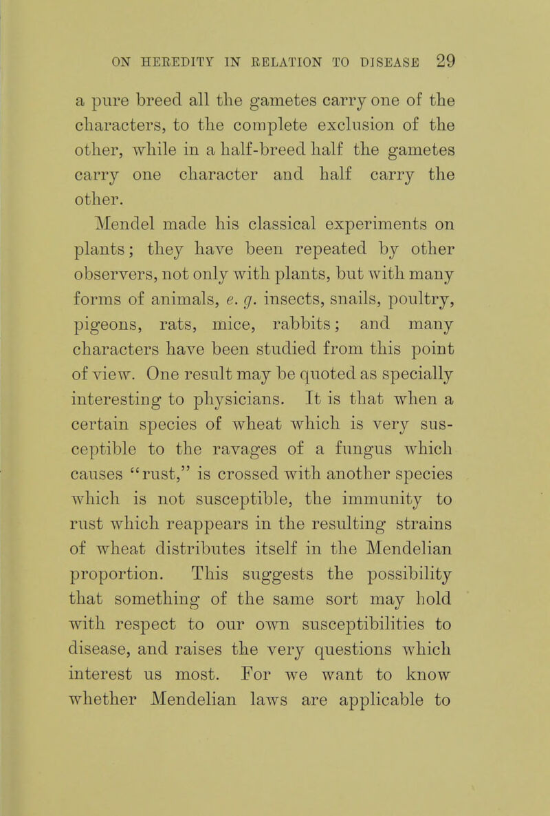 a pure breed all the gametes carry one of the characters, to the complete exclusion of the other, while in a half-breed half the gametes carry one character and half carry the other. Mendel made his classical experiments on plants; they have been repeated by other observers, not only with plants, but with many forms of animals, e. g. insects, snails, poultry, pigeons, rats, mice, rabbits; and many characters have been studied from this point of view. One result may be quoted as specially interesting to physicians. It is that when a certain species of wheat which is very sus- ceptible to the ravages of a fungus which causes rust, is crossed with another species which is not susceptible, the immunity to rust which reappears in the resulting strains of wheat distributes itself in the Mendelian proportion. This suggests the possibility that something of the same sort may hold with respect to our own susceptibilities to disease, and raises the very questions which interest us most. For we want to know whether Mendelian laws are applicable to