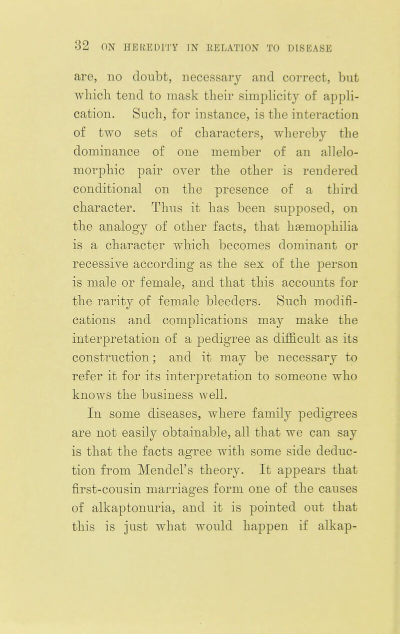 are, no doubt, necessary and correct, but which tend to mask their simplicity of appli- cation. Such, for instance, is the interaction of two sets of characters, whereby the dominance of one member of an allelo- morphic pair over the other is rendered conditional on the presence of a third character. Thus it has been supposed, on the analogy of other facts, that haemophilia is a character which becomes dominant or recessive according as the sex of the person is male or female, and that this accounts for the rarity of female bleeders. Such modifi- cations and complications may make the interpretation of a pedigree as difficult as its construction; and it may be necessary to refer it for its interpretation to someone who knows the business well. In some diseases, where family pedigrees are not easily obtainable, all that we can say is that the facts agree with some side deduc- tion from Mendel's theory. It appears that first-cousin marriages form one of the causes of alkaptonuria, and it is pointed out that this is just what would happen if alkap-