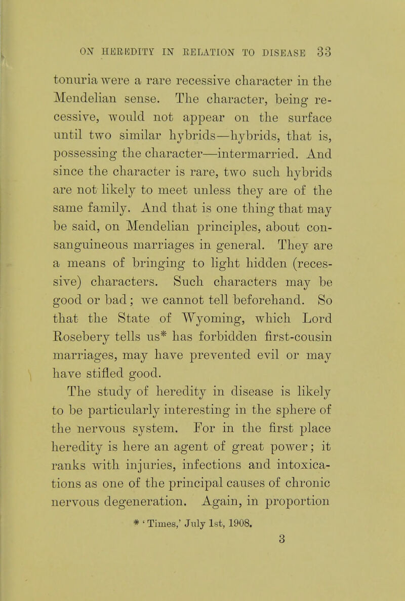 tonuria were a rare recessive character in the Mendelian sense. The character, being re- cessive, would not appear on the surface until two similar hybrids—hybrids, that is, possessing the character—intermarried. And since the character is rare, two such hybrids are not likely to meet unless they are of the same family. And that is one thing that may be said, on Mendelian principles, about con- sanguineous marriages in general. They are a means of bringing to light hidden (reces- sive) characters. Such characters may be good or bad; we cannot tell beforehand. So that the State of Wyoming, which Lord Rosebery tells us* has forbidden first-cousin marriages, may have prevented evil or may have stifled good. The study of heredity in disease is likely to be particularly interesting in the sphere of the nervous system. For in the first place heredity is here an agent of great power; it ranks with injuries, infections and intoxica- tions as one of the principal causes of chronic nervous degeneration. Again, in proportion * ' Times,' July 1st, 1908. 3