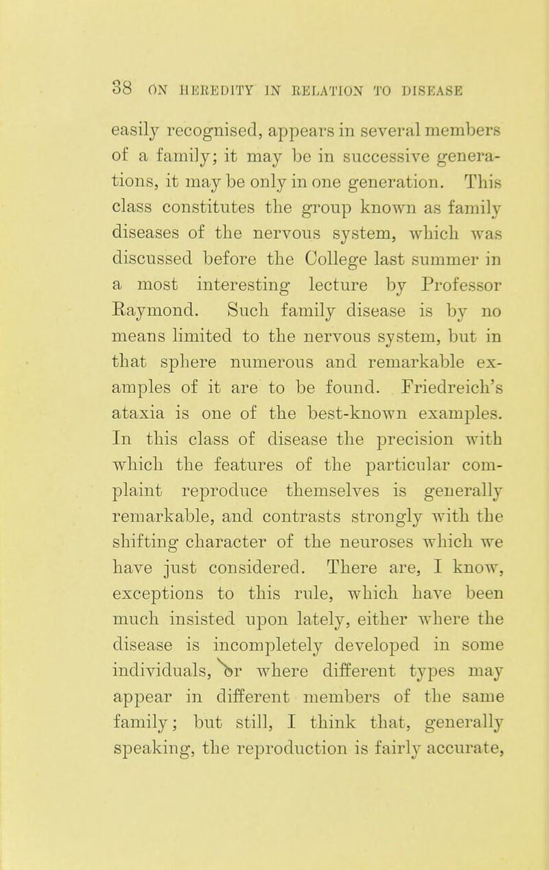 easily recognised, appears in several members of a family; it may be in successive genera- tions, it may be only in one generation. This class constitutes the group known as family diseases of the nervous system, which was discussed before the College last summer in a most interesting lecture by Professor Raymond. Such family disease is by no means limited to the nervous system, but in that sphere numerous and remarkable ex- amples of it are to be found. Friedreich's ataxia is one of the best-known examples. In this class of disease the precision with which the features of the particular com- plaint reproduce themselves is generally remarkable, and contrasts strongly with the shifting character of the neuroses which we have just considered. There are, I know, exceptions to this rule, which have been much insisted upon lately, either where the disease is incompletely developed in some individuals, ^br where different types may appear in different members of the same family; but still, I think that, generally speaking, the reproduction is fairly accurate,