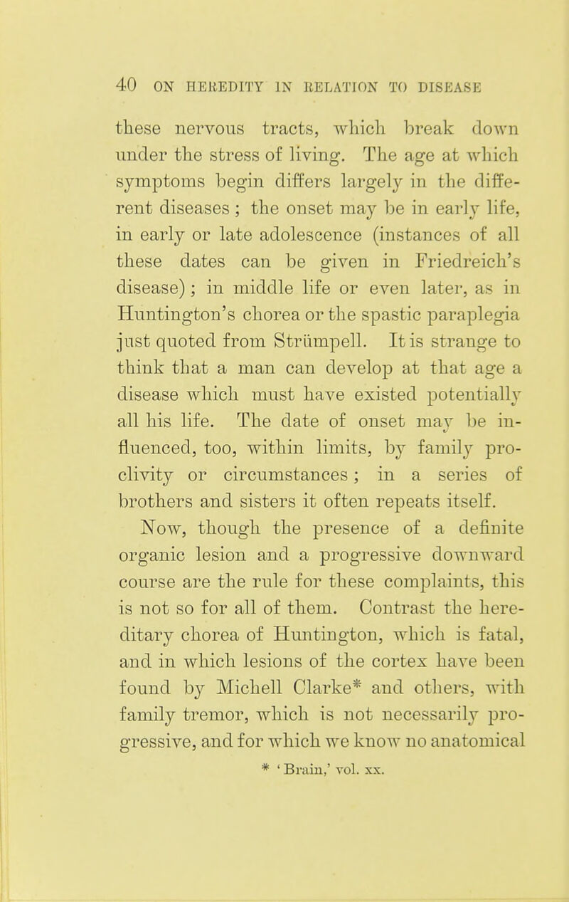 these nervous tracts, which break down under the stress of living. The age at which symptoms begin differs largely in the diffe- rent diseases ; the onset may be in early life, in early or late adolescence (instances of all these dates can be sriven in Friedreich's disease); in middle life or even later, as in Huntington's chorea or the spastic paraplegia jnst quoted from Striimpell. It is strange to think that a man can develop at that age a disease which must have existed potentially all his life. The date of onset mav be in- fluenced, too, within limits, by family pro- clivity or circumstances; in a series of brothers and sisters it often repeats itself. Now, though the presence of a definite organic lesion and a progressive downward course are the rule for these complaints, this is not so for all of them. Contrast the here- ditary chorea of Huntington, which is fatal, and in which lesions of the cortex have been found hy Michell Clarke* and others, with family tremor, which is not necessarily pro- gressive, and for which we know no anatomical