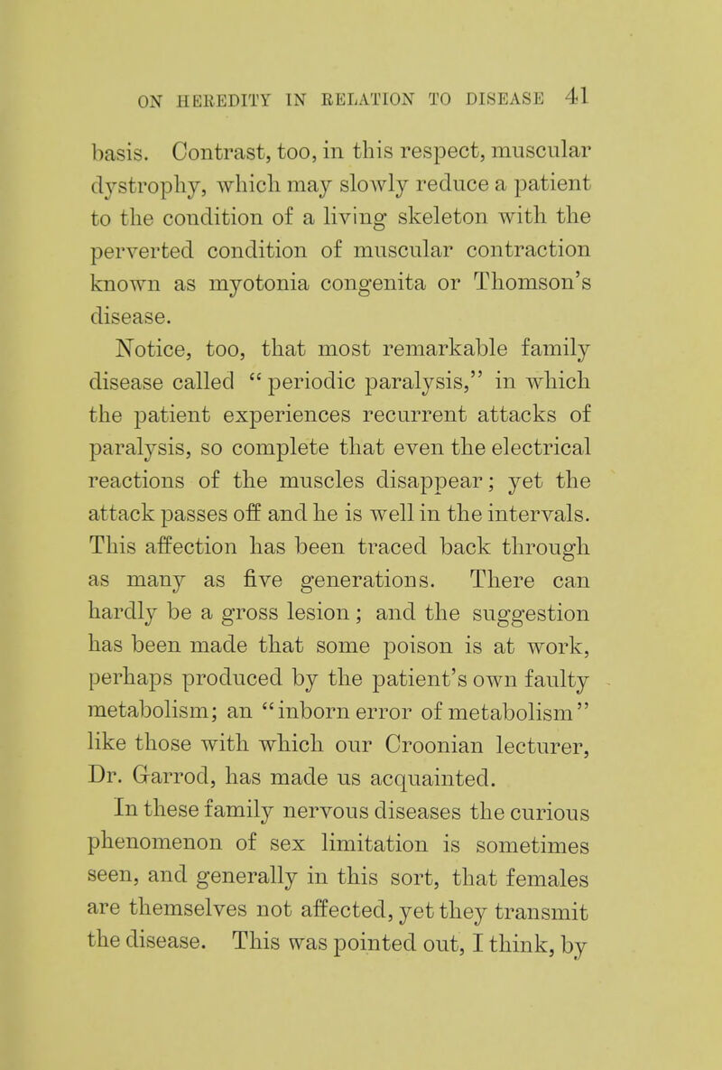 basis. Contrast, too, in this respect, muscular dystrophy, which may slowly reduce a patient to the condition of a living skeleton with the perverted condition of muscular contraction known as myotonia congenita or Thomson's disease. Notice, too, that most remarkable family disease called  periodic paralysis, in which the patient experiences recurrent attacks of paralysis, so complete that even the electrical reactions of the muscles disappear; yet the attack passes off and he is well in the intervals. This affection has been traced back through as many as five generations. There can hardly be a gross lesion; and the suggestion has been made that some poison is at work, perhaps produced by the patient's own faulty metabolism; an inborn error of metabolism like those with which our Croonian lecturer, Dr. G-arrod, has made us acquainted. In these family nervous diseases the curious phenomenon of sex limitation is sometimes seen, and generally in this sort, that females are themselves not affected, yet they transmit the disease. This was pointed out, I think, by