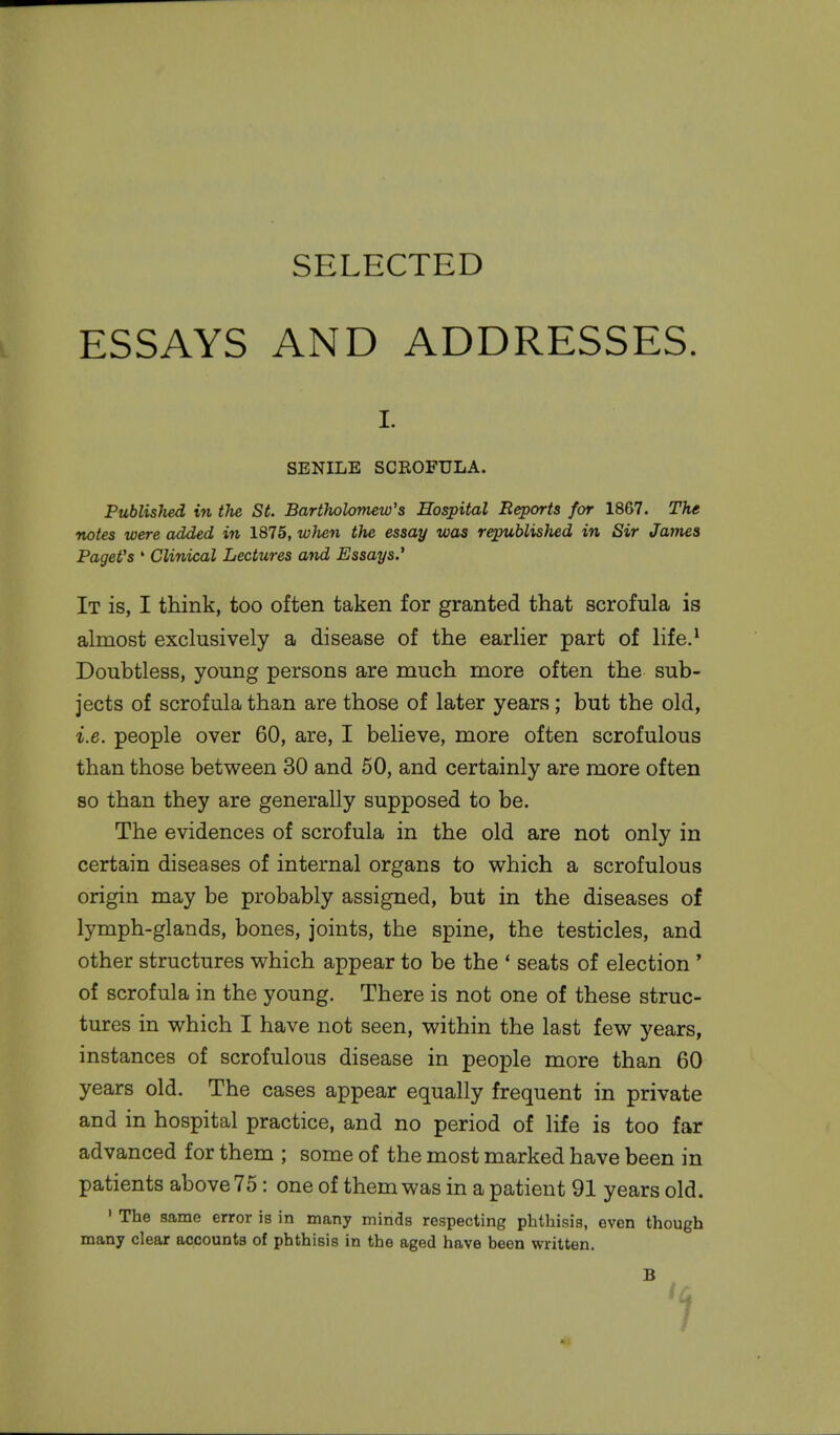 ESSAYS AND ADDRESSES. r. SENILE SCROFULA. Published in the St. Bartholomew's Hospital Reports for 1867. The notes were added in 1875, when the essay was republished in Sir James PageVs 1 Clinical Lectures and Essays.' It is, I think, too often taken for granted that scrofula is almost exclusively a disease of the earlier part of life.1 Doubtless, young persons are much more often the sub- jects of scrofula than are those of later years; but the old, i.e. people over 60, are, I believe, more often scrofulous than those between 30 and 50, and certainly are more often so than they are generally supposed to be. The evidences of scrofula in the old are not only in certain diseases of internal organs to which a scrofulous origin may be probably assigned, but in the diseases of lymph-glands, bones, joints, the spine, the testicles, and other structures which appear to be the ' seats of election' of scrofula in the young. There is not one of these struc- tures in which I have not seen, within the last few years, instances of scrofulous disease in people more than 60 years old. The cases appear equally frequent in private and in hospital practice, and no period of life is too far advanced for them ; some of the most marked have been in patients above 75: one of them was in a patient 91 years old. 1 The same error is in many minds respecting phthisis, even though many clear accounts of phthisis in the aged have been written. B
