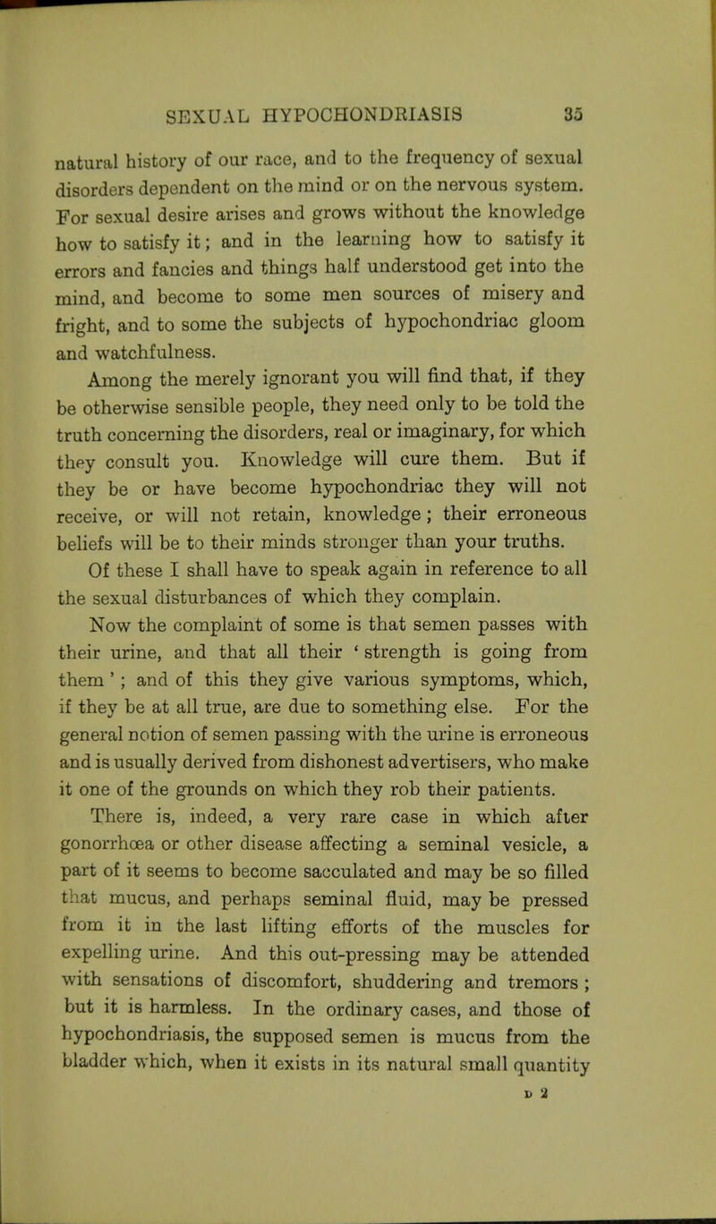 natural history of our race, and to the frequency of sexual disorders dependent on the mind or on the nervous system. For sexual desire arises and grows without the knowledge how to satisfy it; and in the learning how to satisfy it errors and fancies and things half understood get into the mind, and become to some men sources of misery and fright, and to some the subjects of hypochondriac gloom and watchfulness. Among the merely ignorant you will find that, if they be otherwise sensible people, they need only to be told the truth concerning the disorders, real or imaginary, for which they consult you. Knowledge will cure them. But if they be or have become hypochondriac they will not receive, or will not retain, knowledge; their erroneous beliefs will be to their minds stronger than your truths. Of these I shall have to speak again in reference to all the sexual disturbances of which they complain. Now the complaint of some is that semen passes with their urine, and that all their ' strength is going from them'; and of this they give various symptoms, which, if they be at all true, are due to something else. For the general notion of semen passing with the urine is erroneous and is usually derived from dishonest advertisers, who make it one of the grounds on which they rob their patients. There is, indeed, a very rare case in which after gonorrhoea or other disease affecting a seminal vesicle, a part of it seems to become sacculated and may be so filled that mucus, and perhaps seminal fluid, may be pressed from it in the last lifting efforts of the muscles for expelling urine. And this out-pressing may be attended with sensations of discomfort, shuddering and tremors ; but it is harmless. In the ordinary cases, and those of hypochondriasis, the supposed semen is mucus from the bladder which, when it exists in its natural small quantity D 2