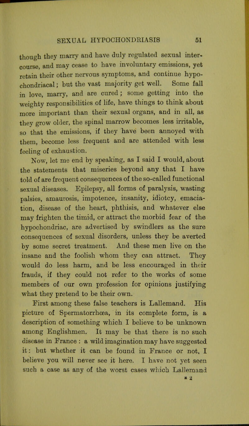though they marry and have duly regulated sexual inter- course, and may cease to have involuntary emissions, yet retain their other nervous symptoms, and continue hypo- chondriacal ; but the vast majority get well. Some fall in love, marry, and are cured ; some getting into the weighty responsibilities of life, have things to think about more important than their sexual organs, and in all, as they grow older, the spinal marrow becomes less irritable, so that the emissions, if they have been annoyed with them, become less frequent and are attended with less feeling of exhaustion. Now, let me end by speaking, as I said I would, about the statements that miseries beyond any that I have told of are frequent consequences of the so-called functional sexual diseases. Epilepsy, all forms of paralysis, wasting palsies, amaurosis, impotence, insanity, idiotcy, emacia- tion, disease of the heart, phthisis, and whatever else may frighten the timid, or attract the morbid fear of the hypochondriac, are advertised by swindlers as the sure consequences of sexual disorders, unless they be averted by some secret treatment. And these men live on the insane and the foolish whom they can attract. They would do less harm, and be less encouraged in their frauds, if they could not refer to the works of some members of our own profession for opinions justifying what they pretend to be their own. First among these false teachers is Lallemand. His picture of Spermatorrhoea, in its complete form, is a description of something which I believe to be unknown among Englishmen. It may be that there is no such disease in France : a wild imagination may have suggested it: but whether it can be found in France or not, I believe you will never see it here. I have not yet seen such a case as any of the worst cases which Lallemand K t