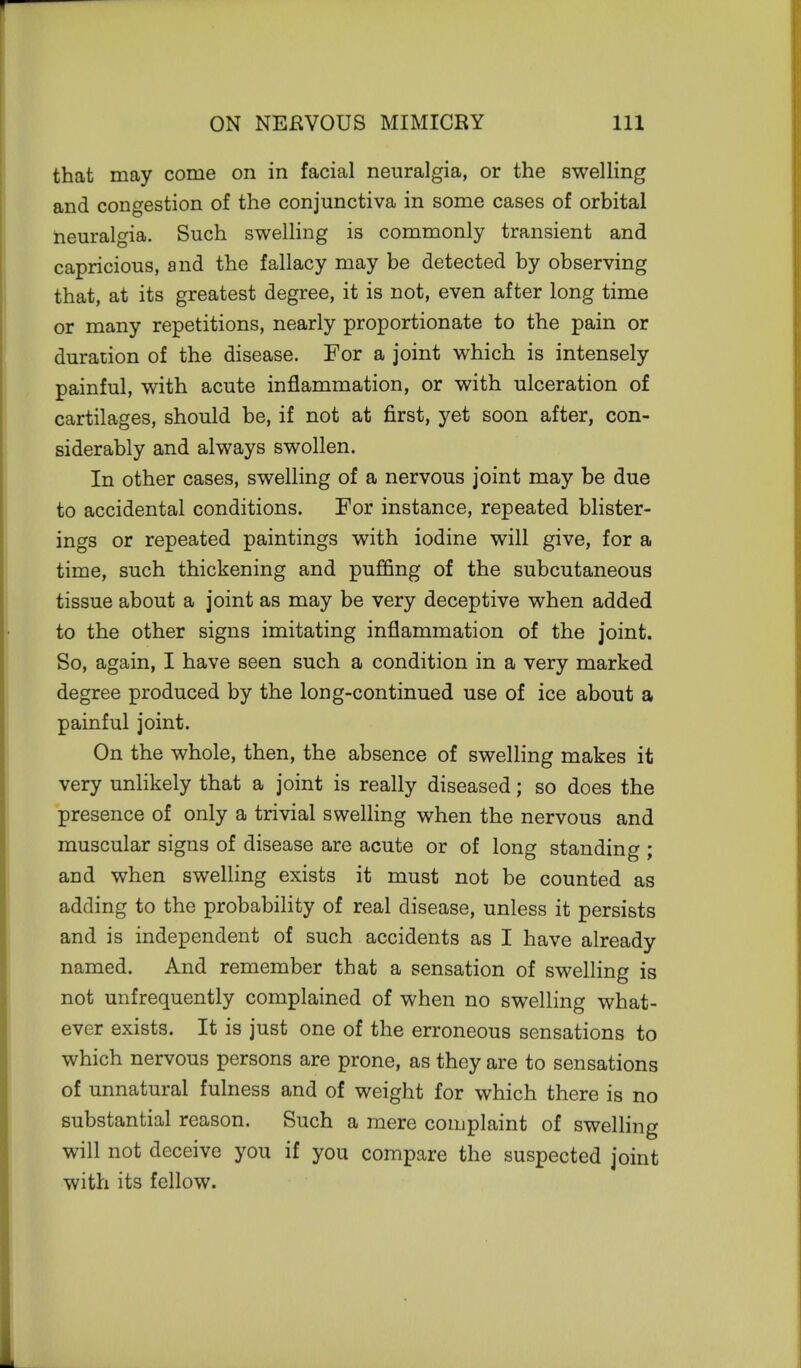 that may come on in facial neuralgia, or the swelling and congestion of the conjunctiva in some cases of orbital neuralgia. Such swelling is commonly transient and capricious, and the fallacy may be detected by observing that, at its greatest degree, it is not, even after long time or many repetitions, nearly proportionate to the pain or duration of the disease. For a joint which is intensely painful, with acute inflammation, or with ulceration of cartilages, should be, if not at first, yet soon after, con- siderably and always swollen. In other cases, swelling of a nervous joint may be due to accidental conditions. For instance, repeated blister- ings or repeated paintings with iodine will give, for a time, such thickening and puffing of the subcutaneous tissue about a joint as may be very deceptive when added to the other signs imitating inflammation of the joint. So, again, I have seen such a condition in a very marked degree produced by the long-continued use of ice about a painful joint. On the whole, then, the absence of swelling makes it very unlikely that a joint is really diseased; so does the presence of only a trivial swelling when the nervous and muscular signs of disease are acute or of long standing ; and when swelling exists it must not be counted as adding to the probability of real disease, unless it persists and is independent of such accidents as I have already named. And remember that a sensation of swelling is not unfrequently complained of when no swelling what- ever exists. It is just one of the erroneous sensations to which nervous persons are prone, as they are to sensations of unnatural fulness and of weight for which there is no substantial reason. Such a mere complaint of swelling will not deceive you if you compare the suspected joint with its fellow.