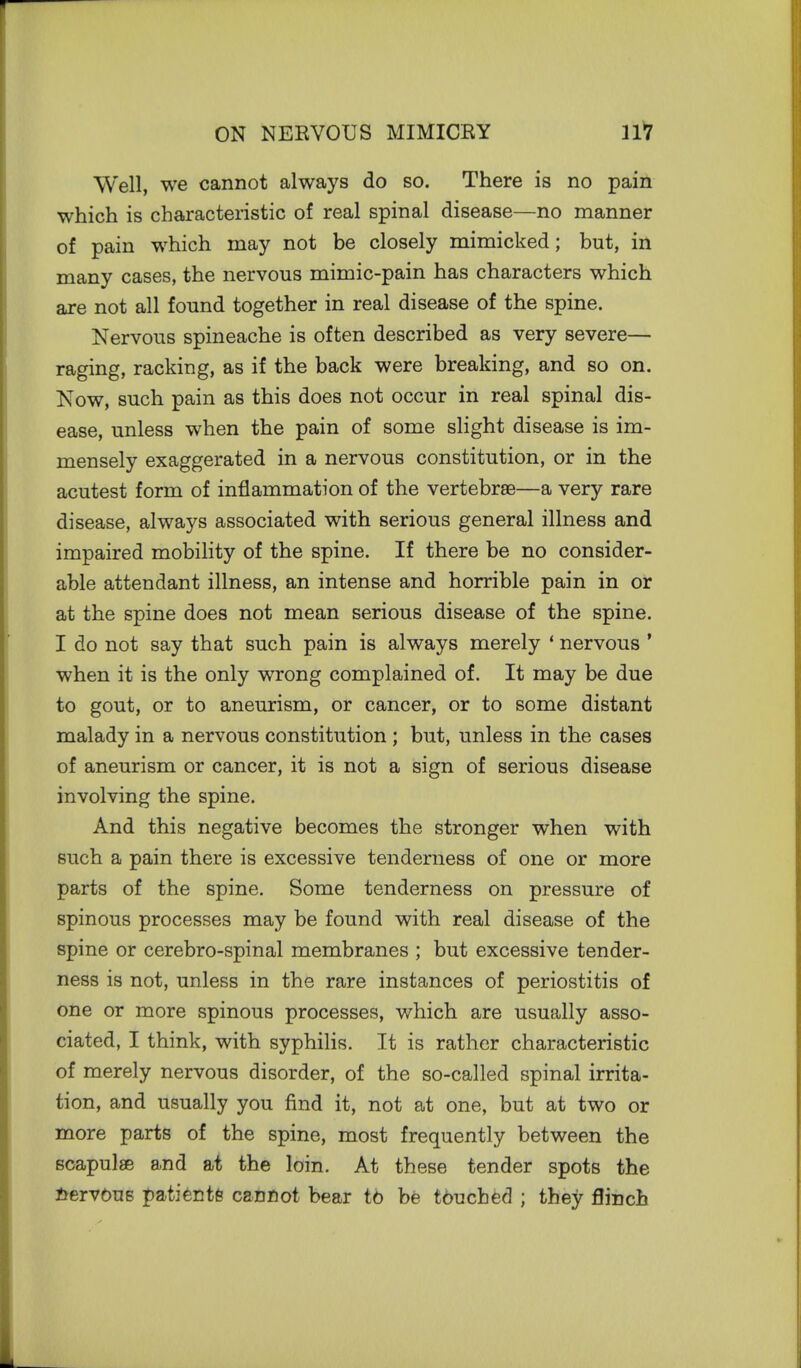 Well, we cannot always do so. There is no pain which is characteristic of real spinal disease—no manner of pain which may not be closely mimicked; but, in many cases, the nervous mimic-pain has characters which are not all found together in real disease of the spine. Nervous spineache is often described as very severe— raging, racking, as if the back were breaking, and so on. Now, such pain as this does not occur in real spinal dis- ease, unless when the pain of some slight disease is im- mensely exaggerated in a nervous constitution, or in the acutest form of inflammation of the vertebrae—a very rare disease, always associated with serious general illness and impaired mobility of the spine. If there be no consider- able attendant illness, an intense and horrible pain in or at the spine does not mean serious disease of the spine. I do not say that such pain is always merely ' nervous ' when it is the only wrong complained of. It may be due to gout, or to aneurism, or cancer, or to some distant malady in a nervous constitution ; but, unless in the cases of aneurism or cancer, it is not a sign of serious disease involving the spine. And this negative becomes the stronger when with such a pain there is excessive tenderness of one or more parts of the spine. Some tenderness on pressure of spinous processes may be found with real disease of the spine or cerebro-spinal membranes ; but excessive tender- ness is not, unless in the rare instances of periostitis of one or more spinous processes, which are usually asso- ciated, I think, with syphilis. It is rather characteristic of merely nervous disorder, of the so-called spinal irrita- tion, and usually you find it, not at one, but at two or more parts of the spine, most frequently between the scapulae and at the loin. At these tender spots the nervous patients canflot bear to be tbucbed ; they flinch