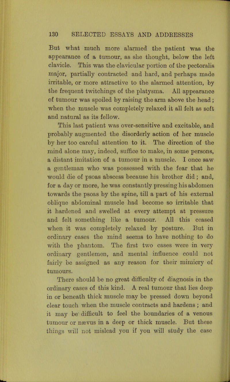 But what much more alarmed the patient was the appearance of a tumour, as she thought, below the left clavicle. This was the clavicular portion of the pectoralis major, partially contracted and hard, and perhaps made irritable, or more attractive to the alarmed attention, by the frequent twitchings of the platysma. All appearance of tumour was spoiled by raising the arm above the head; when the muscle was completely relaxed it all felt as soft and natural as its fellow. This last patient was over-sensitive and excitable, and probably augmented the disorderly action of her muscle by her too careful attention to it. The direction of the mind alone may, indeed, suffice to make, in some persons, a distant imitation of a tumour in a muscle. I once saw a gentleman who was possessed with the fear that he would die of psoas abscess because his brother did ; and, for a day or more, he was constantly pressing his abdomen towards the psoas by the spine, till a part of his external oblique abdominal muscle had become so irritable that it hardened and swelled at every attempt at pressure and felt something like a tumour. All this ceased when it was completely relaxed by posture. But in ordinary cases the mind seems to have nothing to do with the phantom. The first two cases were in very ordinary gentlemen, and mental influence could not fairly be assigned as any reason for their mimicry of tumours. There should be no great difficulty of diagnosis in the ordinary cases of this kind. A real tumour that lies deep in or beneath thick muscle may be pressed down beyond clear touch when the muscle contracts and hardens ; and it may be difficult to feel the boundaries of a venous tumour or nsevus in a deep or thick muscle. But these things will not mislead you if you will study the case