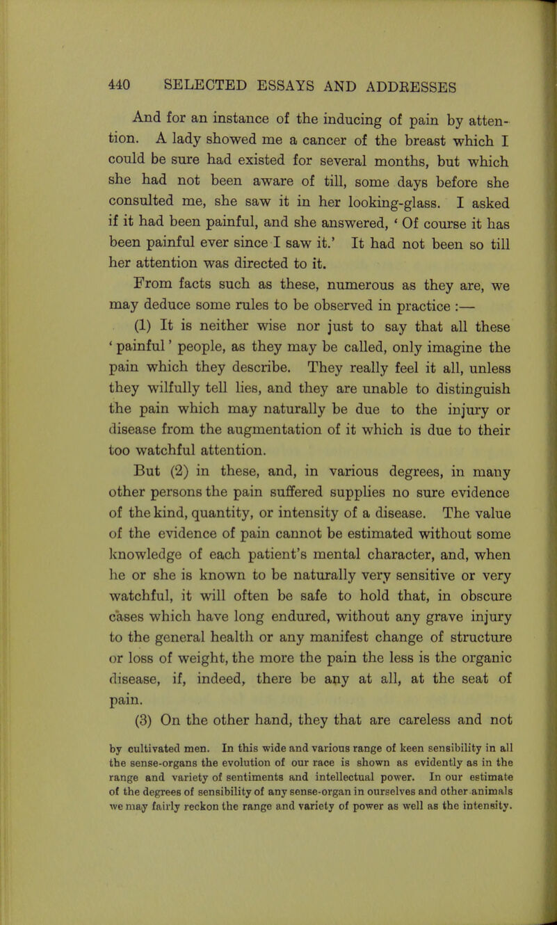 And for an instance of the inducing of pain by atten- tion. A lady showed me a cancer of the breast which I could be sure had existed for several months, but which she had not been aware of till, some days before she consulted me, she saw it in her looking-glass. I asked if it had been painful, and she answered, « Of course it has been painful ever since I saw it.' It had not been so till her attention was directed to it. From facts such as these, numerous as they are, we may deduce some rules to be observed in practice :— (1) It is neither wise nor just to say that all these ' painful' people, as they may be called, only imagine the pain which they describe. They really feel it all, unless they wilfully tell lies, and they are unable to distinguish the pain which may naturally be due to the injury or disease from the augmentation of it which is due to their too watchful attention. But (2) in these, and, in various degrees, in many other persons the pain suffered supplies no sure evidence of the kind, quantity, or intensity of a disease. The value of the evidence of pain cannot be estimated without some knowledge of each patient's mental character, and, when he or she is known to be naturally very sensitive or very watchful, it will often be safe to hold that, in obscure cases which have long endured, without any grave injury to the general health or any manifest change of structure or loss of weight, the more the pain the less is the organic disease, if, indeed, there be any at all, at the seat of pain. (3) On the other hand, they that are careless and not by cultivated men. In this wide and various range of keen sensibility in all the sense-organs the evolution of our race is shown as evidently as in the range and variety of sentiments and intellectual power. In our estimate of the degrees of sensibility of any sense-organ in ourselves and other animals we may fairly reckon the range and variety of power as well as the intensity.