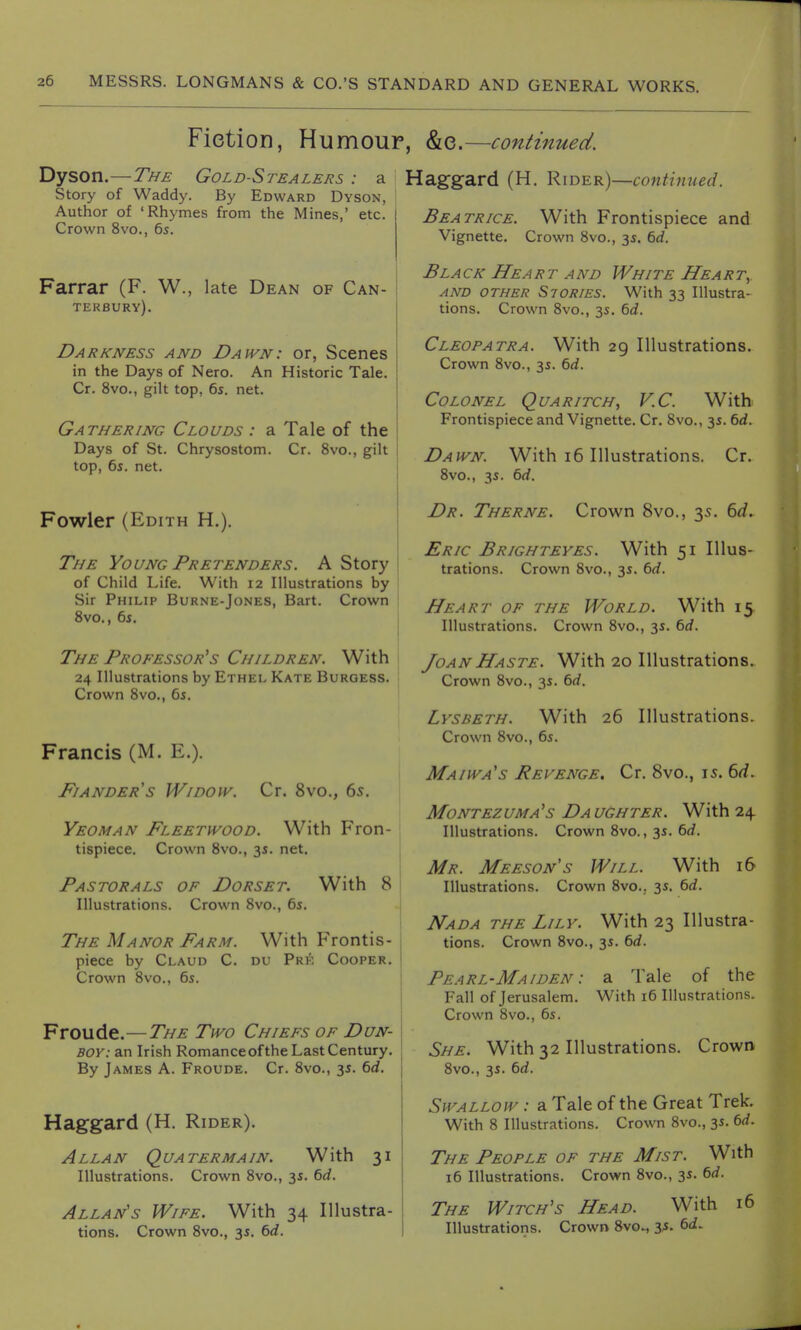 Fiction, Humour, Dyson.—The Gold-Stealers : a I Story of Waddy. By Edward Dyson, I Author of 'Rhymes from the Mines,' etc. Crown 8vo., 6s. Farrar (F. W., late Dean of Can- terbury). Darkness and Dawn: or, Scenes in the Days of Nero. An Historic Tale. Cr. 8vo., gilt top, 6s. net. Gathering Clouds : a Tale of the Days of St. Chrysostom. Cr. 8vo., gilt top, 6s. net. Fowler (Edith H.). The Young Pretenders. A Story of Child Life. With 12 Illustrations by Sir Philip Burne-Jones, Bart. Crown 8vo., 6s. The Professor's Children. With 24 Illustrations by Ethel Kate Burgess. Crown 8vo., 6s. Francis (M. K.). Fianders Widow. Cr. 8vo., 65. Yeoman Fleetwood. With Fron- tispiece. Crown 8vo., 3s. net. Pastorals of Dorset. With 8 | Illustrations. Crown 8vo., 6s. The Manor Farm. With Frontis- piece by Claud C. du Pre Cooper. Crown 8vo., 6s. Froude.—The Two Chiefs of Dun- boy: an Irish Romance of the Last Century. By James A. Froude. Cr. 8vo., 3s. 6d. Haggard (H. Rider). Allan Quatermain. With 31 Illustrations. Crown 8vo., 3s. 6d. Allan's Wife. With 34 Illustra- tions. Crown 8vo., 3s. 6d. & 0. —continued. laggard (H. Rider)—continued. Beatrice. With Frontispiece and Vignette. Crown 8vo., 3s. 6d. Black Heart and White Heart, and OTHER S70R/ES. With 33 Illustra- tions. Crown 8vo., 3s. 6d. Cleopatra. With 29 Illustrations. Crown 8vo., 3s. 6d. Colonel Quaritch, V.C With Frontispiece and Vignette. Cr. 8vo., 3s. 6d. Dawn. With 16 Illustrations. Cr. 8vo., 3s. 6rf. Dr. Therne. Crown 8vo., 35. 6d. Eric Brighteyes. With 51 Illus- trations. Crown 8vo., 3s. 6d. Heart of the World. With 15 Illustrations. Crown 8vo., 3s. 6d. /<K4N Haste. With 20 Illustrations. Crown 8vo., 3s. 6d. Lysbeth. With 26 Illustrations. Crown 8vo., 6s. Maiwa's Revenge. Cr. 8vo., 15. 6d. Montezuma's Daughter. With 24 Illustrations. Crown 8vo., 3s. 6d. Mr. Meeson's Will. With 16 Illustrations. Crown 8vo.. 3s. 6d. Nada the Lily. With 23 Illustra- tions. Crown 8vo., 3s. 6d. Pearl-Maiden : a Tale of the Fall of Jerusalem. With 16 Illustrations. Crown 8vo., 6s. She. With 32 Illustrations. Crown 8vo., 3s. 6d. Swallow : a Tale of the Great Trek. With 8 Illustrations. Crown 8vo., 3s. 6d. The People of the Mist. With 16 Illustrations. Crown 8vo., 3s. 6d. The Witch's Head. With 16 Illustrations. Crown 8voM 3s. 6<i.