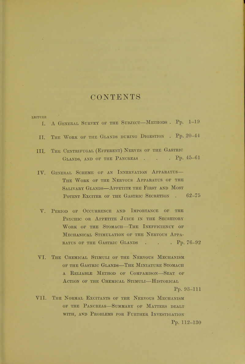CONTENTS LECTURE I. A General Survey of the Subject—Methods . Pp. 1-19 II. The Work of the Glands during Digestion . Pp. 20-44 III. The Centrifugal (Efferent) Nerves of the Gastric Glands, and of the Pancreas . . . Pp. 45-61 IV. General Scheme of an Innervation Apparatus— The Work of the Nervous Apparatus of the Salivary Glands—Appetite the First and Most Potent Exciter of the Gastric Secretion . 62-75 V. Period of Occurrence and Importance of the Psychic or Appetite Juice in the Secretory Work of the Stomach—The Inefficiency of Mechanical Stimulation of the Nervous Appa- ratus of the Gastric Glands . . . Pp. 76-92 VI. The Chemical Stimuli of the Nervous Mechanism of the Gastric Glands—The Miniature Stomach a Reliable Method of Comparison—Seat of Action of the Chemical Stimuli—Historical Pp. 93-111 VII. The Normal Excitants of the Nervous Mechanism of the Pancreas—Summary of Matters dealt with, and Problems for Further Investigation Pp. 112-130