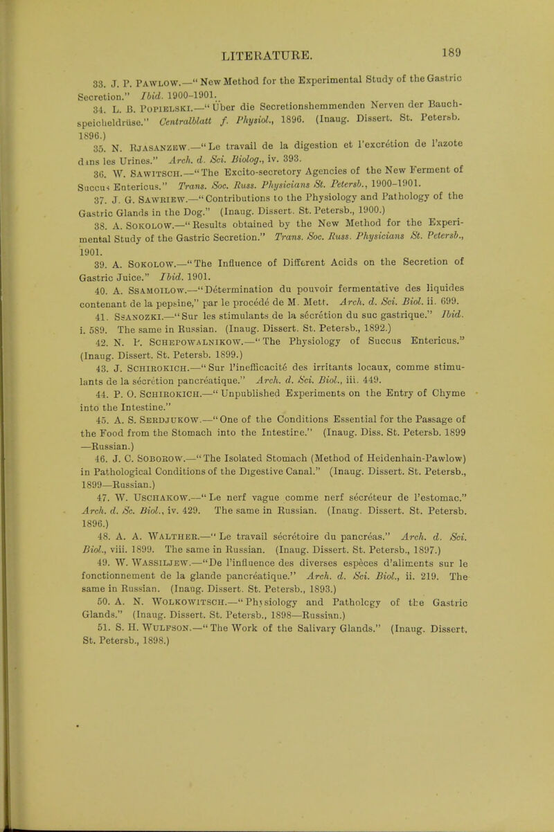 33. J. P. PAW LOW.— New Method for the Experimental Study of the Gastric Secretion. Ibid. 1900-1901. 34. L. B. Popiblski.— Liber die Secretionshemmenden Nerven der Bauch- speicbeldriise. Centralblatt f. Physiol., 1896. (Inaug. Dissert. St. Petersb. 1896.) 35. N. Rjasanziow.—Le travail de la digestion et l'excretion de 1 azote dins les Urines. Arch. d. Sci. Biolog., iv. 393. 36. W. SAWITSCH.—The Excito-secretory Agencies of the New Ferment of Succu-i Entericus. Trans. Soc. Jiuss. Physicians St. Petersb., 1900-1901. 37. J. G. Sawkikw.—Contributions to the Physiology and Pathology of the Gastric Glands in the Dog. (Inaug. Dissert. St. Petersb., 1900.) 38. A. Soicolow.— Results obtained by the New Method for the Experi- mental Study of the Gastric Secretion. Trans. Soc. Puss. Physicians St. Petersb., 1901. 39. A. Sokolow.—The Influence of Different Acids on the Secretion of Gastric Juice. Ibid. 1901. 40. A. Ssamoilow.—Determination du pouvoir fermentative des liquides contenant de la peptine, par le procede de M. Mett. Arch. d. Sci. Biol. ii. 699. 41. Ssasozki.—Sur les stimulants de la secretion du sue gastrique. Ibid. i. 589. The same in Russian. (Inaug. Dissert. St. Petersb., 1892.) 42. N. P. Schepowalnikow.— The Physiology of Succus Entericus. (Inaug. Dissert. St. Petersb. 1899.) 43. J. Schirokich.— Sur l'inefficacite des irritants locaux, comme stimu- lants de la secretion pancreatique. Arch. d. Sci. Biol., Hi. 449. 44. P. O. Schirokich.— Unpublished Experiments on the Entry of Chyme into the Intestine. 45. A. S. Serdjukow.—One of the Conditions Essential for the Passage of the Food from the Stomach into the Intestine. (Inaug. Diss. St. Petersb. 1899 —Russian.) 46. J. C. Soborow.—The Isolated Stomach (Method of Heidenhain-Pawlow) in Pathological Conditions of the Digestive Canal. (Inaug. Dissert. St. Petersb., 1899—Russian.) 47. W. Usciiakow.— Le nerf vague comme nerf secreteur de l'estomac. Arch. d. Sc. Biol., iv. 429. The same in Russian. (Inaug. Dissert. St. Petersb. 1896.) 48. A. A. Walther.— Le travail secretoire du pancreas. Arch. d. Sci. Biol., viii. 1899. The same in Russian. (Inaug. Dissert. St. Petersb., 1897.) 49. W. Wassiljew.—De l'influence des diverses especes d'alimcnts sur le fonctionnement de la glande pancreatique. Arch. d. Sci. Biol., ii. 219. The same in Russian. (Inaug. Dissert. St. Petersb., 1893.) 50. A. N. Wolkowitsch.—Physiology and Patholcgy of the Gastric Glands. (Inaug. Dissert. St. Petersb., 1S98—Russian.) 51. S. H. Wulpson.—The Work of the Salivary Glands. (Inaug. Dissert, St. Petersb., 1898.)