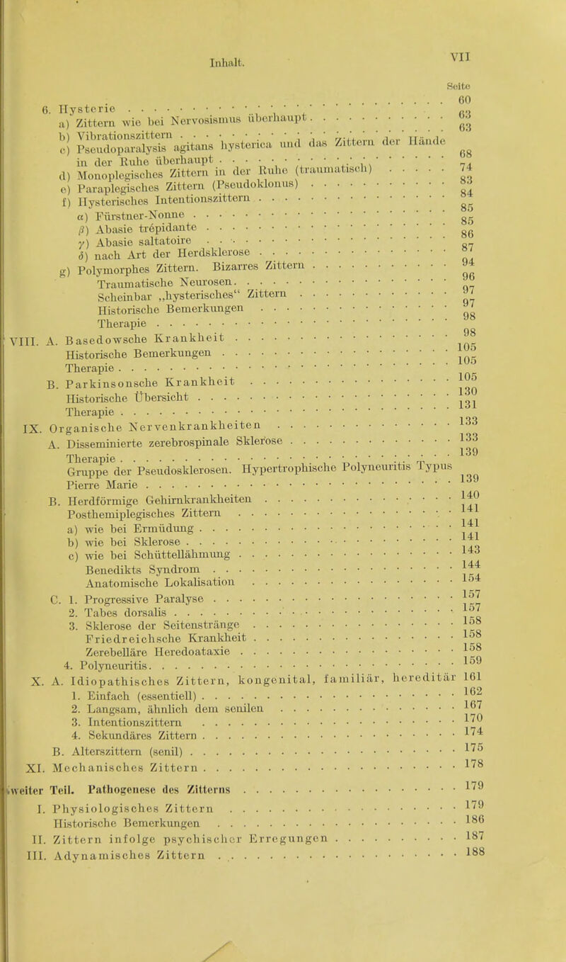 Soltc 60 6. Hysterie ■ - ' ' fio a) Zittern wie bei Nervosismus uborhaupt «J b) Vibrationszittern ■ • • • •' ' ' , ns'jl (.J Pseudoparalysis agitans hysterica uud das Zittern del H&nde ^ in der Rube iiberhaupt • • • •' ' * * ,1) Monoplegiscb.es Zittern in der Rube traumatisch) 74 e) Paraplegisches Zittern (Pscudoklonus)  f) llysteriscbes Intentionszittern ^ a) Fiirstner-Nonne /?) Abasie trepidante g^ 7) Abasie saltatoire . . ■ <5) nach Art der Herdsklerose ' g) Polymorphs Zittern. Bizarres Zittern J4 Traumatische Neurosen Scheinbar „bysteriscbes Zittern J> Historiscbe Bemerkungen ^ Therapie gg III. A. Basedowsche Krankbeit Historiscbe Bemerkungen •  Therapie B. Parkinsonsche Krankheit Ilistorische Ubersicht Therapie IX. Organische Kervenkrankheiten 133 A. Disseminierte zerebrospinale Sklerose 133 Gruppe der Pseiidosklerosen. Hypertrophische Polyneuritis TypuB Pierre Marie B. Herdformige Gehirnkrankheiten ,• < ' ■': Posthemiplegisches Zittern a) wie bei Ermiidung 141 b) wie bei Sklerose c) wie bei Schiittellahmung 14d Benedikts Syndrom j4* Anatomische LokaUsation ld4 C. 1. Progressive Paralyse J ^7 2. Tabes dorsalis ' • • 3. Sklerose der Seitenstrange j°° Priedreichsche Krankheit lu8 Zerebellare Heredoataxie 4. Polyneuritis 159 X. A. Idiopathisches Zittern, kongenital, familiar, hereditar 161 1. Einfach (essentiell) J'j® 2. Langsam, ahnlich dem sonilen 16' 3. Intentionszittern ^ 4. Sekundares Zittern ^4 B. Alterszittern (senil) XI. Mechanisches Zittern 'welter Tell. Pathogencsc des Zitterns 1/9 I. Physiologisches Zittern ^9 Ilistorische Bemerkungen II. Zittern infolge psychischcr Erregungcn 187 III. Adynamisches Zittern