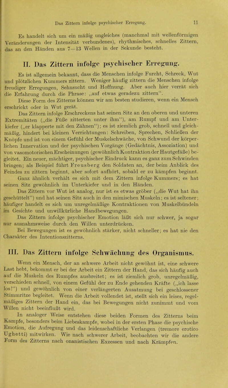 Es handelt sich uin ein maBig ungleiches (manchmal mit wellenformigen Veranderungen der Intensitat verbundenes), rhj'thmisches, schnelles Zittern, das an den Handen aus 7—13 Wellen in der Sekunde besteht. II. Das Zittern infolge psychi seller Erregung. Es ist allgemein bekannt, dass die Menschen infolge Furcht, Schreck, Wut und plotzlichen Kummers zittern. Weniger haufig zittern die Menschen infolge freudiger Erregungen, Sehnsucht und Hoffnung. Aber auch hier verrat sich die Erfahrung durch die Phrase: „auf etwas geradezu zittern. Diese Form des Zitterns konnen wir am besten studieren, wenn ein Mensch erschrickt oder in Wut gerat. Das Zittern infolge Erschreckens hat seinen Sitz an den oberen und unteren Extremitaten („die FuBe zitterten unter ihm), am Rumpf und am Unter- kiefer („er klapperte mit den Zahnen); es ist ziemlich grob, schnell und gleich- maBig, hindert bei kleinen Verrichtungen: Schreiben, Sprechen, SchlieBen der Knopfe und ist von einem Gefiihl der Muskelschwache, von Schwund der korper- hchen Innervation und der psychischen Vorgange (Gedachtnis, Assoziation) und von vasomotorischenErscheinungen (gewohnlichKontraktionderHautgefaBe) be- gleitet. Ein neuer, machtiger, psychischer Eindruck kann es ganz zum Schwinden bringen; als Beispiel fiihrt Freusberg den Soldaten an, der beim Anblick des Feindes zu zittern beginnt, aber sofort aufhort, sobald er zu kampfen begiimt. Ganz ahnlich verhalt es sich mit dem Zittern infolge Kummers; es hat seinen Sitz gewohnlich im Unterkiefer und in den Handen. Das Zittern vor Wut ist analog, nur ist es etwas grober (,,die Wut hat ihn gesehuttelt) und hat seinen Sitz auch in den mimischen Muskeln; es ist seltener; haufiger handelt es sich um unregelmaBige Kontraktionen von Muskelbundeln im Gesichte und unwillkurliche Handbewegungen. Das Zittern infolge psychischer Emotion laBt sich nur schwer, ja sogar nur ausnahmsweise durch den Willen unterdriicken. Bei Bewegungen ist es gewohnlich starker, nicht schneller; es hat nie den Charakter des Intentionszitterns. III. Das Zittern infolge Schwachung des Organismns. Wenn ein Mensch, der an schwere Arbeit nicht gewohnt ist, eine schwere Last hebt, bekommt er bei der Arbeit ein Zittern der Hand, das sich haufig auch auf die Muskeln des Rumpfes ausbreitet; es ist ziemlich grob, umegelmaBig, verschieden schnell, von einem Gefiihl der zu Ende gehenden Krafte (,,ich lasse los!) und gewohnlich von einer verlangerten Ausatmung bei geschlossener Stimmritze begleitet. Wenn die Arbeit vollendet ist, stellt sich ein leises, regel- maBiges Zittern der Hand ein, das bei Bewegungen nicht zimimmt und vom Willen nicht beeinfluBt wird. In analoger Weise entstehen diese beiden Formen des Zitterns beim Kampfe, besonders beim Liebeskampfe, wobei in der ersten Phase die psychische Emotion, die Aufregung und das leidenschaftliche Verlangen (tremore erotico Ughetti) mitwirken. Wie nach schwerer Arbeit, beobachten wir die andere Form des Zitterns nach onanistischen Exzessen und nach Krampfen.